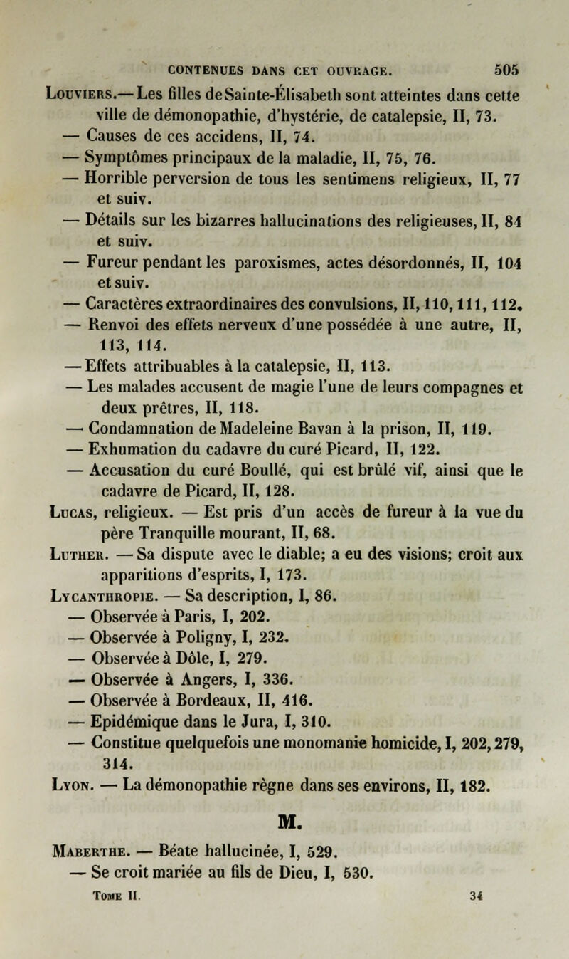 Louviers.—Les filles deSainte-Élisabeth sont atteintes dans cette ville de démonopathie, d'hystérie, de catalepsie, II, 73. — Causes de ces accidens, II, 74, — Symptômes principaux de la maladie, II, 75, 76. — Horrible perversion de tous les sentimens religieux, II, 77 et suiv. — Détails sur les bizarres hallucinations des religieuses, II, 84 et suiv. — Fureur pendant les paroxismes, actes désordonnés, II, 104 et suiv. — Caractères extraordinaires des convulsions, II, 110,111,112. — Renvoi des effets nerveux d'une possédée à une autre, II, 113, 114. — Effets attribuables à la catalepsie, II, 113. — Les malades accusent de magie l'une de leurs compagnes et deux prêtres, II, 118. — Condamnation de Madeleine Bavan à la prison, II, 119. — Exhumation du cadavre du curé Picard, II, 122. — Accusation du curé Boullé, qui est brûlé vif, ainsi que le cadavre de Picard, II, 128. Lucas, religieux. — Est pris d'un accès de fureur à la vue du père Tranquille mourant, II, 68. Luther. — Sa dispute avec le diable; a eu des visions; croit aux apparitions d'esprits, I, 173. Lycanthropie. — Sa description, 1, 86. — Observée à Paris, I, 202. — Observée à Poligny, I, 232. — Observée à Dôle, I, 279. — Observée à Angers, I, 336. — Observée à Bordeaux, II, 416. — Epidémique dans le Jura, I, 310. — Constitue quelquefois une monomanie homicide, I, 202,279, 314. Lyon. — La démonopathie règne dans ses environs, II, 182. M. Maberthe. — Béate hallucinée, I, 529. — Se croit mariée au fils de Dieu, I, 530. Tohe II. 34