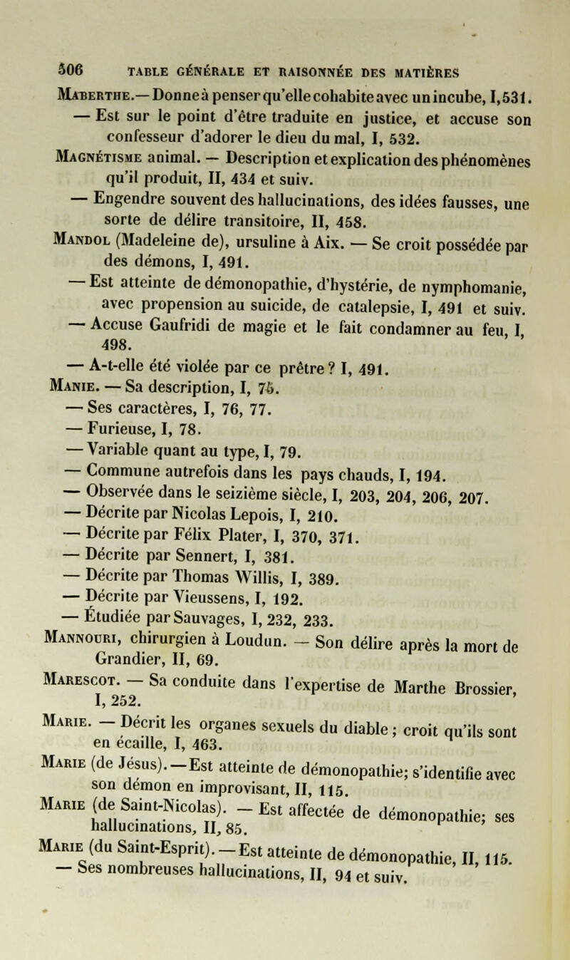 Matserthe.— Donneàpenserqu'ellecoliabiteavec unincube, 1,531. — Est sur le point d'être traduite en justice, et accuse son confesseur d'adorer le dieu du mal, I, 532. Magnétisme animal. — Description et explication des phénomènes qu'il produit, II, 434 et suiv. — Engendre souvent des hallucinations, des idées fausses, une sorte de délire transitoire, II, 458. Mandol (Madeleine de), ursuline à Aix. — Se croit possédée par des démons, I, 491. — Est atteinte de démonopathie, d'hystérie, de nymphomanie, avec propension au suicide, de catalepsie, I, 491 et suiv. — Accuse Gaufridi de magie et le fait condamner au feu, I 498. — A-t-elle été violée par ce prêtre? I, 491. Manie. — Sa description, I, 76. — Ses caractères, I, 76, 77. — Furieuse, I, 78. — Variable quant au type, I, 79. — Commune autrefois dans les pays chauds, 1,194. — Observée dans le seizième siècle, I, 203, 204, 206, 207. — Décrite par Nicolas Lepois, I, 210. — Décrite par Félix Plater, I, 370, 371. — Décrite par Sennert, I, 381. — Décrite par Thomas Willis, I, 389. — Décrite par Vieussens, I, 192. — Étudiée par Sauvages, 1,232, 233. Mannouri, chirurgien à Loudun. - Son délire après la mort de Grandier, II, 69. Marescot. - Sa conduite dans l'expertise de Marthe Brossier, I, 252. Marie. - Décrit les organes sexuels du diable ; croit qu'ils sont en écaille, I, 463. Marie (de Jésus).-Est atteinte de démonopathie; s'identifie avec son démon en improvisant, II, 115 Marie (de Saint-Nicolas). - Est affectée de démonopathie; ses hallucinations, II, 85. Marie (du Saint-Esprit) -Est atteinte de démonopathie, II, 115. - Ses nombreuses hallucinations, II, 94 et suiv.