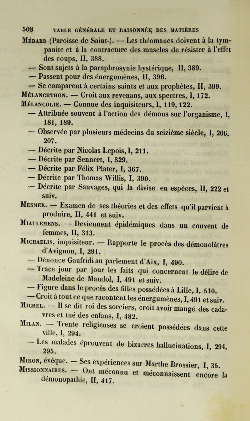 Médard (Paroisse de Saint-). — Les théomanes doivent à la lym- panite et à la contracture des muscles de résister à l'effet des coups, II, 388. — Sont sujets à la paraphrosynie hystérique, II, 389. — Passent pour des énergumènes, II, 396. — Se comparent à certains saints et aux prophètes, II, 399. Mélanchthon. — Croit aux revenans, aux spectres, 1,172. Mélancolie. — Connue des inquisiteurs, I, 119,122. — Attribuée souvent à l'action des démons sur l'organisme, I, 181, 189. — Observée par plusieurs médecins du seizième siècle, I, 206, 207. — Décrite par Nicolas Lepois,!, 211. — Décrite par Sennert, I, 329. — Décrite par Félix Plater, I, 367. — Décrite par Thomas Willis, I, 390. — Décrite par Sauvages, qui la divise en espèces, II, 222 et suiv. Mesmer. — Examen de ses théories et des effets qu'il parvient à produire, II, 441 et suiv. Miaulemens. — Deviennent épidémiques dans un couvent de femmes, II, 313. Michaelis, inquisiteur. — Rapporte le procès des démonolâtres d'Avignon, I, 291. — Dénonce Gaufridi au parlement d'Aix, I, 490. — Trace jour par jour les faits qui concernent le délire de Madeleine de Jlandol, I, 491 et suiv. — Figure dans le procès des filles possédées à Lille, I, 510. — Croit à tout ce que racontent les énergumènes, 1,491 et suiv. Michel. — Il se dit roi des sorciers, croit avoir mangé des cada- vres et tué des enfans, I, 482. Milan. - Trente religieuses se croient possédées dans cette ville, I, 294. — Les malades éprouvent de bizarres hallucinations, I, 294, Miron, évêque. - Ses expériences sur Marthe Brossier, I 35 Missionnaires. - Ont méconnu et méconnaissent ^nc'ore la demonopathie, II, 417.