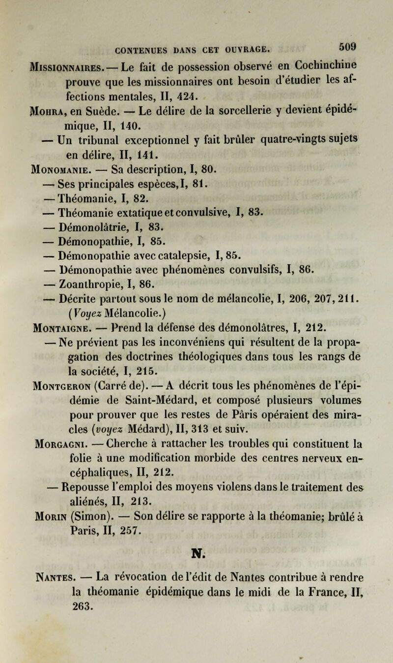 Missionnaires. —Le fait de possession observé en Cochinchine prouve que les missionnaires ont besoin d'étudier les af- fections mentales, II, 424. Mohra, en Suède. — Le délire de la sorcellerie y devient épidé- mique, II, 140. — Un tribunal exceptionnel y fait brûler quatre-vingts sujets en délire, II, 141. Monomanie. — Sa description, I, 80. — Ses principales espèces, I, 81. — Théomanie, I, 82. — Théomanie extatique et convulsive, I, 83. — Démonolàtrie, I, 83. — Démonopathie, I, 85. — Démonopathie avec catalepsie, 1,85. — Démonopathie avec phénomènes convulsifs, I, 86. — Zoanlhropie, I, 86. — Décrite partout sous le nom de mélancolie, I, 206, 207,211. (Voyez Mélancolie.) Montaigne. — Prend la défense des démonolâtres, I, 212. — Ne prévient pas les inconvéniens qui résultent de la propa- gation des doctrines théologiques dans tous les rangs de la société, I, 215. Montgeron (Carré de). — A décrit tous les phénomènes de l'épi- démie de Saint-Médard, et composé plusieurs volumes pour prouver que les restes de Paris opéraient des mira- cles (voyez Médard), II, 313 et suiv. Morgagni. —Cherche à rattacher les troubles qui constituent la folie à une modification morbide des centres nerveux en- céphaliques, II, 212. — Repousse l'emploi des moyens violens dans le traitement des aliénés, II, 213. Morin (Simon). — Son délire se rapporte à la théomanie; brûlé à Paris, II, 257. N. Nantes. — La révocation de l'édit de Nantes contribue à rendre la théomanie épidémique dans le midi de la France, II, 263.