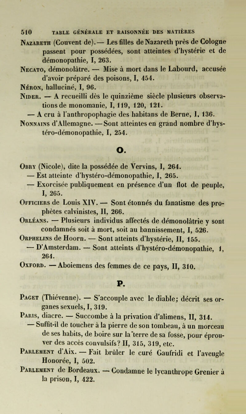 Nazareth (Couvent de).— Les filles de Nazareth près de Cologne passent pour possédées, sont atteintes d'hystérie et de démonopathie, I, 263. Necato, démonolàtre. — Mise à mort dans le Labourd, accusée d'avoir préparé des poisons, I, 454. Néron, halluciné, I, 96. Nider. — A recueilli dès le quinzième siècle plusieurs observa- tions de monomanie, I, 119, 120, 121. — A cru à l'anthropophagie des habitans de Berne, I. 136. Nonnains d'Allemagne. —Sont atteintes en grand nombre d'hys- téro-démonopathie, I, 254. O. Obry (Nicole), dite la possédée de Vervins, I, 264. — Est atteinte d'hystéro-démonopathie, I, 265. — Exorcisée publiquement en présence d'un flot de peuple, I, 265. Officiers de Louis XIV. — Sont étonnés du fanatisme des pro- phètes calvinistes, II, 266. Orléans. — Plusieurs individus affectés de démonolâtrie y sont condamnés soit à mort, soit au bannissement, I, 526. Orphelins de Hoorn. — Sont atteints d'hystérie, II, 155. — D'Amsterdam. — Sont atteints d'hystéro-démonopathie, 1, 264. Oxford. — Aboiemens des femmes de ce pays, II, 310. P. Paget (Thiévenne). — S'accouple avec le diable; décrit ses or- ganes sexuels, I, 319. Paris, diacre. — Succombe à la privation d'alimens, II, 314. — Suffit-il de toucher à la pierre de son tombeau, à un morceau de ses habits, de boire sur la terre de sa fosse, pour éprou- ver des accès convulsifs? II, 315, 319, etc. Parlement d'Aix. — Fait brûler le curé Gaufridi et l'aveugle Honorée, I, 502. Parlement de Bordeaux. — Condamne le lycanthiope Grenier à la prison, I, 422.