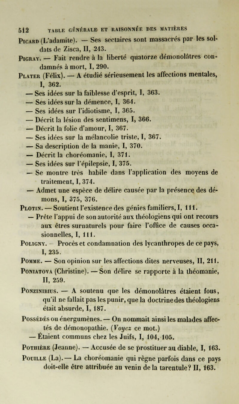 Picard (L'adamiie). — Ses sectaires sont massacrés par les sol- dats de Zisca, II, 243. Pigray. — Fait rendre à la liberté quatorze démonolâtres con- damnés à mort, I, 290. Plater (Félix). — A étudié sérieusement les affections mentales, I, 362. — Ses idées sur la faiblesse d'esprit, I, 363. — Ses idées sur la démence, I, 364. — Ses idées sur l'idiotisme, I, 365. — Décrit la lésion des sentimens, I, 366. — Décrit la folie d'amour, I, 367. — Ses idées sur la mélancolie triste, I, 367. — Sa description de la manie, I, 370. — Décrit la choréomanie, I, 371. — Ses idées sur l'épilepsie, I, 375. — Se montre très habile dans l'application des moyens de traitement, 1,374. — Admet une espèce de délire causée par la présence des dé- mons, I, 375, 376. Plotin. — Soutient l'existence des génies familiers, I, 111. — Prête l'appui de son autorité aux théologiens qui ont recours aux êtres surnaturels pour faire l'office de causes occa- sionnelles, I, 111. Poligny. Procès et condamnation des lycanthropes de ce pays, I, 235. Pomme. — Son opinion sur les affections dites nerveuses, II, 211. Poniatova (Christine). —Son délire se rapporte à la théomanie, II, 259. Ponzinirius. — A soutenu que les démonolâtres étaient fous, qu'il ne fallait pas les punir, que la doctrinedes théologiens était absurde, 1,187. Possédés ou énergumènes. — On nommait ainsi les malades affec- tés de démonopathie. (Voyez ce mot.) — Étaient communs chez les Juifs, I, 104, 105. Pothière (Jeanne). — Accusée de se prostituer au diable, I, 163. Pouille (La).— La choréomanie qui règne parfois dans ce pays doit-elle être attribuée au venin delà tarentule? II, 163.