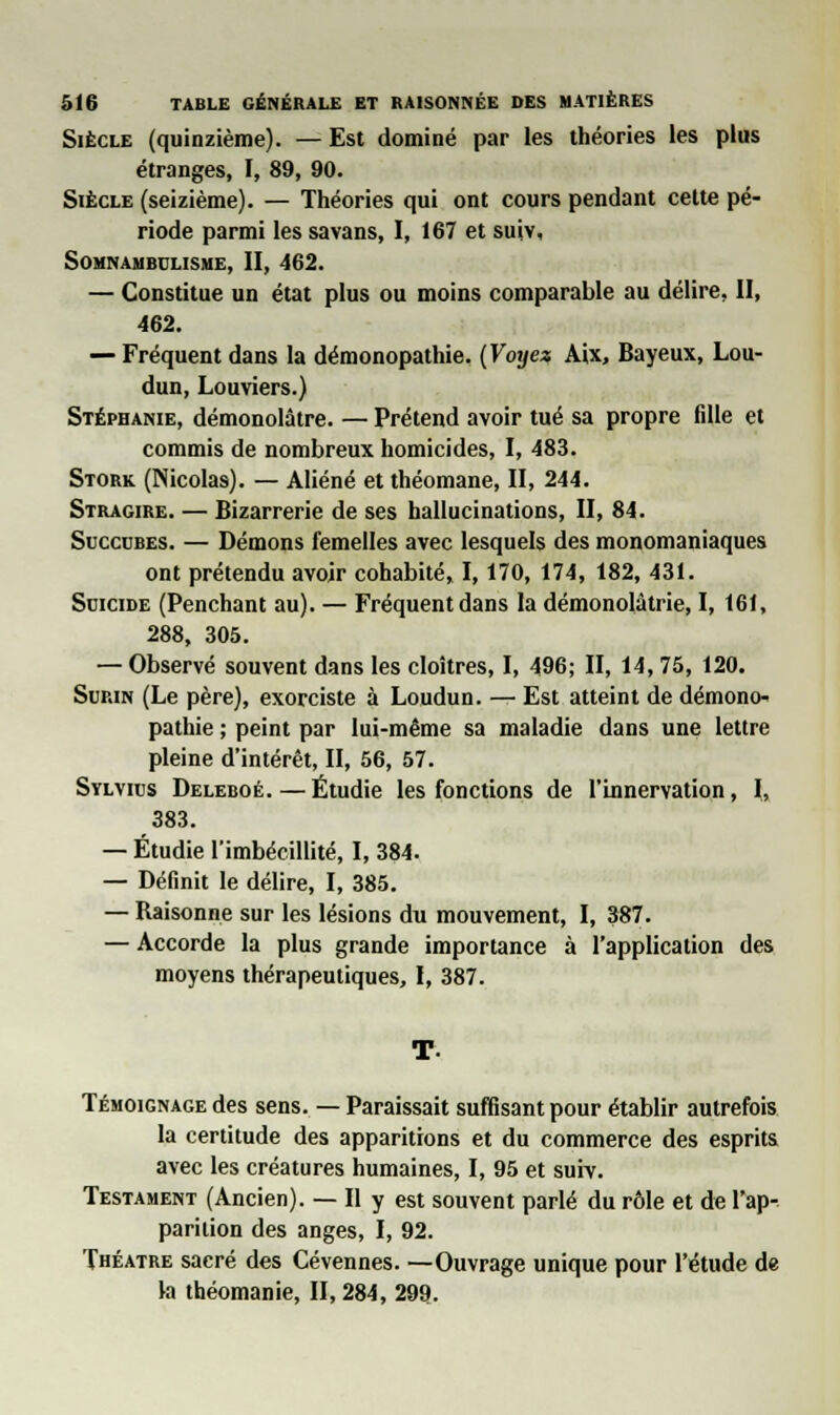 Siècle (quinzième). — Est dominé par les théories les plus étranges, I, 89, 90. Siècle (seizième). — Théories qui ont cours pendant cette pé- riode parmi les savans, I, 167 et suiv. Somnambulisme, II, 462. — Constitue un état plus ou moins comparable au délire, II, 462. — Fréquent dans la démonopathie. (Voyez Aix, Bayeux, Lou- dun, Louviers.) Stéphanie, démonolâtre. — Prétend avoir tué sa propre fille et commis de nombreux homicides, I, 483. Stork (Nicolas). — Aliéné et théomane, II, 244. Stragire. — Bizarrerie de ses hallucinations, II, 84. Succdbes. — Démons femelles avec lesquels des monomaniaques ont prétendu avoir cohabité, 1,170, 174, 182, 431. Suicide (Penchant au). — Fréquent dans la démonolàtrie, I, 161, 288, 305. — Observé souvent dans les cloîtres, I, 496; II, 14, 75, 120. Surin (Le père), exorciste à Loudun. — Est atteint de démono- pathie ; peint par lui-même sa maladie dans une lettre pleine d'intérêt, II, 56, 57. Sylvius Deleboé. — Étudie les fonctions de l'innervation, I, 383. — Étudie l'imbécillité, I, 384. — Définit le délire, I, 385. — Baisonne sur les lésions du mouvement, I, 387. — Accorde la plus grande importance à l'application des moyens thérapeutiques, I, 387. Témoignage des sens. — Paraissait suffisant pour établir autrefois la certitude des apparitions et du commerce des esprits avec les créatures humaines, I, 95 et suiv. Testament (Ancien). — Il y est souvent parlé du rôle et de l'ap- parition des anges, I, 92. Théâtre sacré des Cévennes. —Ouvrage unique pour l'étude de la théomanie, II, 284, 299.