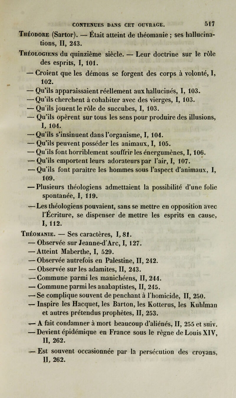 Théodore (Sartor). — Était atteint de théomanie ; ses hallucina- tions, II, 243. Théologiens du quinzième siècle. — Leur doctrine sur le rôle des esprits, I, 101. — Croient que les démons se forgent des corps à volonté, I, 102. — Qu'ils apparaissaient réellement aux hallucinés, I, 103. — Qu'ils cherchent à cohabiter avec des vierges, I, 103. — Qu'ils jouent le rôle de succubes, I, 103. — Qu'ils opèrent sur tous les sens pour produire des illusions, I, 104. —'Qu'ils s'insinuent dans l'organisme, I, 104. — Qu'ils peuvent posséder les animaux, I, 105. — Qu'ils font horriblement souffrir les énergumènes, 1,106. — Qu'ils emportent leurs adorateurs par l'air, I, 107. — Qu'ils font paraître les hommes sous l'aspect d'animaux, I, 109. — Plusieurs théologiens admettaient la possibilité d'une folie spontanée, I, 119. r—Les théologiens pouvaient, sans se mettre en opposition avec l'Écriture, se dispenser de mettre les esprits en cause, 1,112. Théomanie. — Ses caractères, 1,81. — Observée sur Jeanne-d'Arc, I, 127. — Atteint Maberthe, I, 529. — Observée autrefois en Palestine, II, 242. — Observée sur les adamites, II, 243. —'Commune parmi les manichéens, II, 244. — Commune parmi les anabaptistes, II, 245. — Se complique souvent de penchant à l'homicide, II, 250. t- Inspire les Hacquet, les Barton, les Kotterus, les Kuhlman et autres prétendus prophètes, II, 253. — A fait condamner à mort beaucoup d'aliénés, II, 255 et suiv. — Devient épidémique en France sous le règne de Louis XIV, II, 262. — Est souvent occasionnée par la persécution des croyans, II, 262.