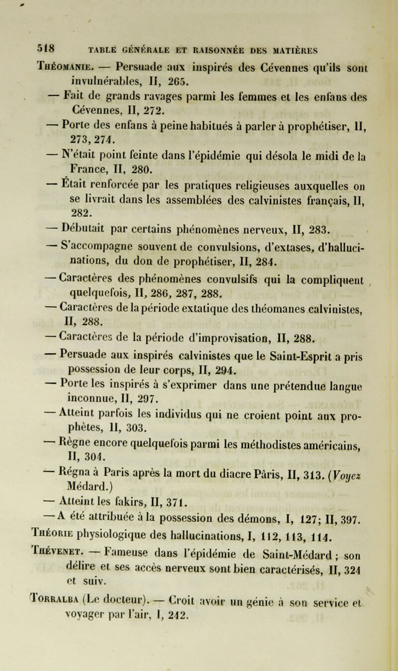 Théomanie. — Persuade aux inspirés des Cévennes qu'ils soin invulnérables, II, 265. — Fait de grands ravages parmi les femmes et les en fans des Cévennes, II, 272. — Porte des enfans à peine habitués à parler à prophétiser, II, 273,274. — N'était point feinte dans l'épidémie qui désola le midi de la France, II, 280. — Était renforcée par les pratiques religieuses auxquelles on se livrait dans les assemblées des calvinistes français, II, 282. — Débutait par certains phénomènes nerveux, II, 283. — S'accompagne souvent de convulsions, d'extases, d'halluci- nations, du don de prophétiser, II, 284. — Caractères des phénomènes convulsifs qui la compliquent quelquefois, II, 286, 287, 288. — Caractères de la période extatique des théomanes calvinistes, II, 288. — Caractères de la période d'improvisation, II, 288. — Persuade aux inspirés calvinistes que le Saint-Esprit a pris possession de leur corps, II, 294. — Porte les inspirés à s'exprimer dans une prétendue langue inconnue, II, 297. — Atteint parfois les individus qui ne croient point aux pro- phètes, II, 303. — Règne encore quelquefois parmi les méthodistes américains, II, 304. — Régna à Paris après la mort du diacre Paris, II, 313. (Voijez Médard.) — Atteint les fakirs, II, 371. — A été attribuée à la possession des démons, I, 127; II, 397. Théorie physiologique des hallucinations, I, 112,113, 114. Thévenet. — Fameuse dans l'épidémie de Saint-Médard ; son délire et ses accès nerveux sont bien caractérisés, II, 324 et suiv. Iorralba (Le docteur). — Croit avoir un génie à son service et voyager par l'air, I, 242.