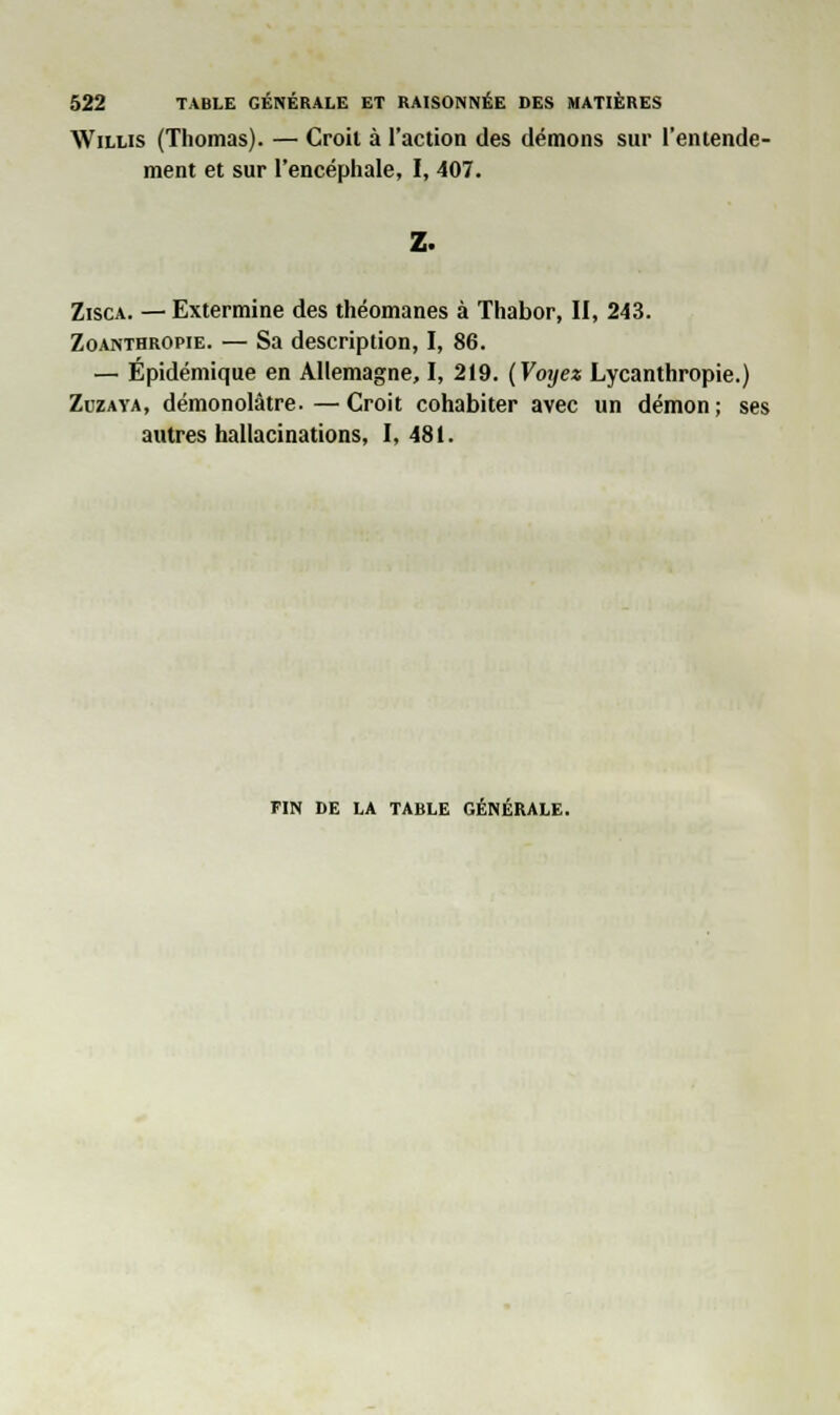 Willis (Thomas). — Croit à l'action des démons sur l'entende- ment et sur l'encéphale, I, 407. Z. Zisca. — Extermine des théomanes à Thabor, II, 243. Zoanthropie. — Sa description, I, 86. — Épidémique en Allemagne, I, 219. (Voyez Lycanthropie.) Zuzaya, démonolâtre.—Croit cohabiter avec un démon; ses autres hallacinations, I, 481. FIN DE LA TABLE GÉNÉRALE.