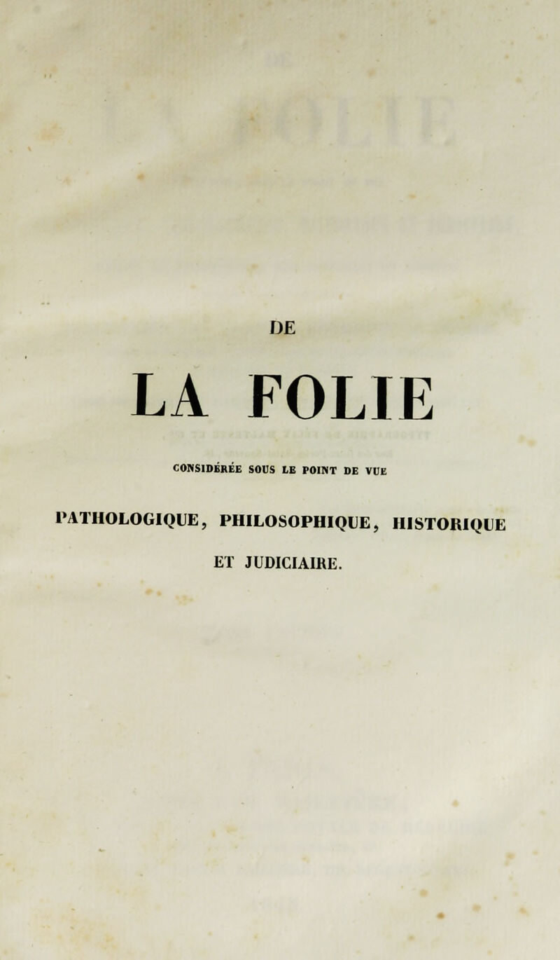 LA FOLIE CONSIDÉRÉE SOUS LE POINT DE VOE PATHOLOGIQUE, PHILOSOPHIQUE, HISTORIQUE ET JUDICIAIRE.