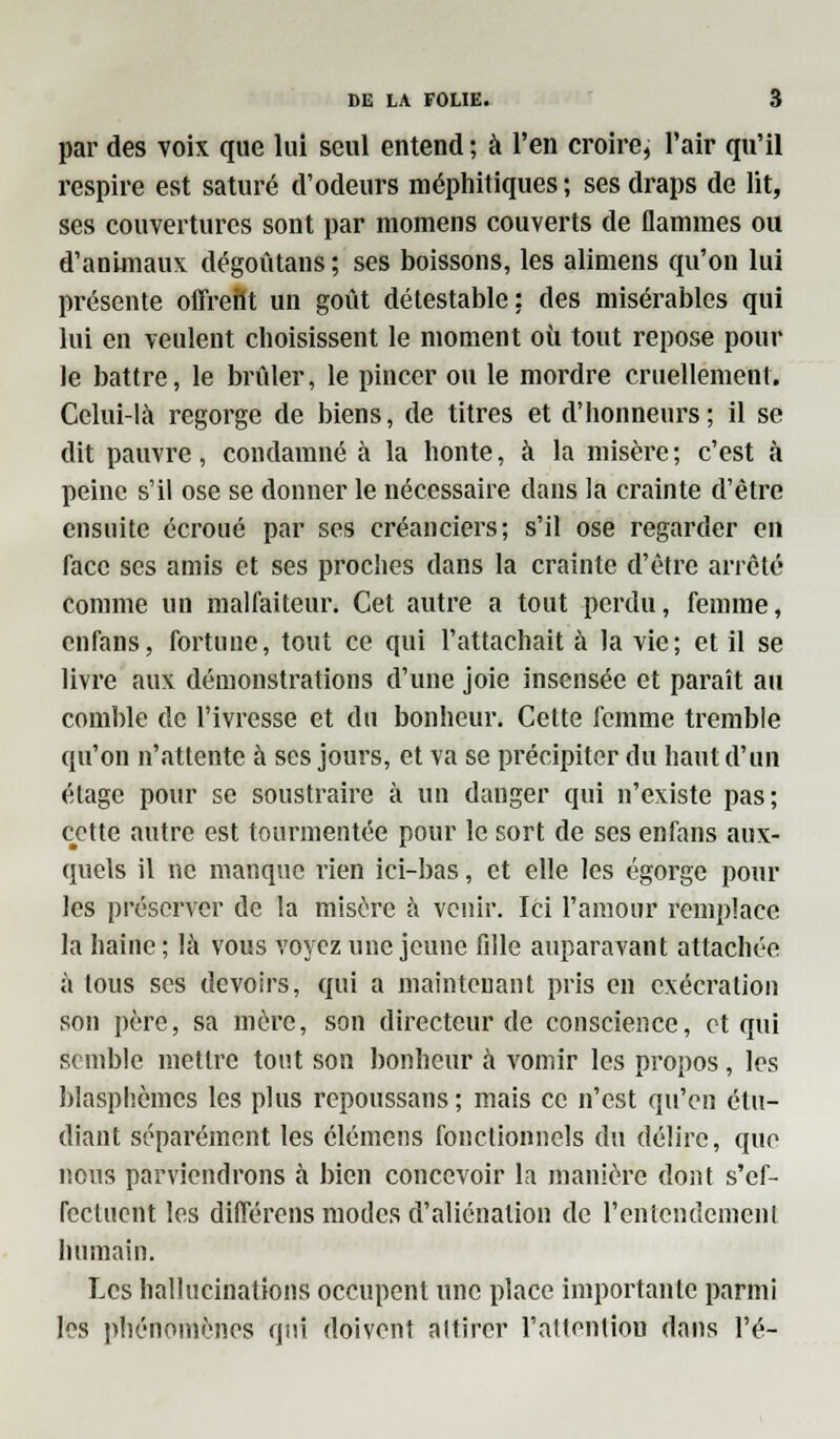 par des voix que lui seul entend ; à l'en croire, l'air qu'il respire est saturé d'odeurs méphitiques; ses draps de lit, ses couvertures sont par momens couverts de flammes ou d'animaux dégoûtans ; ses boissons, les alimens qu'on lui présente offrefit un goût détestable : des misérables qui lui en veulent choisissent le moment où tout repose pour le battre, le brûler, le pincer ou le mordre cruellement. Celui-là regorge de biens, de titres et d'honneurs; il se dit pauvre, condamné à la honte, à la misère; c'est à peine s'il ose se donner le nécessaire dans la crainte d'être ensuite écroué par ses créanciers; s'il ose regarder en face ses amis et ses proches dans la crainte d'être arrêté comme un malfaiteur. Cet autre a tout perdu, femme, enfans, fortune, tout ce qui l'attachait à la vie; et il se livre aux démonstrations d'une joie insensée et paraît au comble de l'ivresse et du bonheur. Celte femme tremble cpi'on n'attente à ses jours, et va se précipiter du haut d'un étage pour se soustraire à un danger qui n'existe pas; cette autre est tourmentée pour le sort de ses enfans aux- quels il ne manque rien ici-bas, et elle les égorge poul- ies préserver de la misère à venir. Ici l'amour remplace la haine ; là vous voyez une jeune fille auparavant attachée à tous ses devoirs, qui a maintenant pris en exécration son père, sa mère, son directeur de conscience, et qui semble mettre tout son bonheur à vomir les propos, les blasphèmes les plus repoussans; mais ce n'est qu'en étu- diant séparément les élémens fonctionnels du délire, que nous parviendrons à bien concevoir la manière dont s'ef- rectuent les différens modes d'aliénation de l'entendement humain. Les hallucinations occupent une place importante parmi les phénomènes qui doivent attirer l'attention dans l'é-