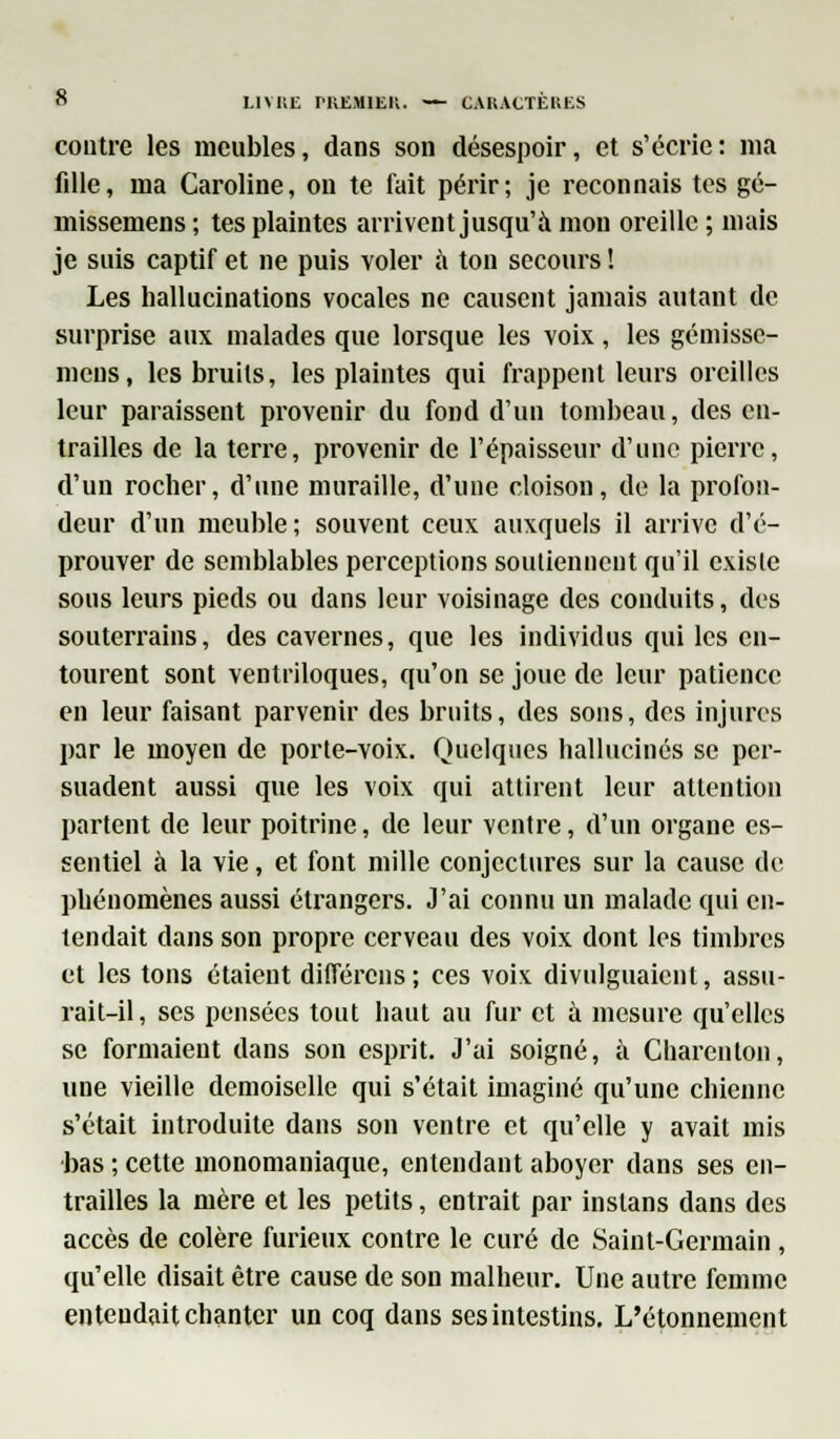 contre les meubles, dans son désespoir, et s'écrie : ma fdle, ma Caroline, on te fait périr; je reconnais tes gé- missemens ; tes plaintes arrivent jusqu'à mon oreille ; mais je suis captif et ne puis voler à ton secours ! Les hallucinations vocales ne causent jamais autant de surprise aux malades que lorsque les voix, les gémisse- mens, les bruits, les plaintes qui frappent leurs oreilles leur paraissent provenir du fond d'un tombeau, des en- trailles de la terre, provenir de l'épaisseur d'une pierre, d'un rocher, d'une muraille, d'une cloison, de la profon- deur d'un meuble; souvent ceux auxquels il arrive d'é- prouver de semblables perceptions soutiennent qu'il existe sous leurs pieds ou dans leur voisinage des conduits, des souterrains, des cavernes, que les individus qui les en- tourent sont ventriloques, qu'on se joue de leur patience en leur faisant parvenir des bruits, des sons, des injures par le moyen de porte-voix. Quelques hallucinés se per- suadent aussi que les voix qui attirent leur attention partent de leur poitrine, de leur ventre, d'un organe es- sentiel à la vie, et font mille conjectures sur la cause de phénomènes aussi étrangers. J'ai connu un malade qui en- tendait dans son propre cerveau des voix dont les timbres et les tons étaient différons; ces voix divulguaient, assu- rait-il, ses pensées tout haut au fur et à mesure qu'elles se formaient dans son esprit. J'ai soigné, à Charenlon, une vieille demoiselle qui s'était imaginé qu'une chienne s'était introduite dans son ventre et qu'elle y avait mis bas ; cette monomaniaque, entendant aboyer dans ses en- trailles la mère et les petits, entrait par inslans dans des accès de colère furieux contre le curé de Saint-Germain , qu'elle disait être cause de son malheur. Une autre femme entendait chanter un coq dans ses intestins. L'étonnement