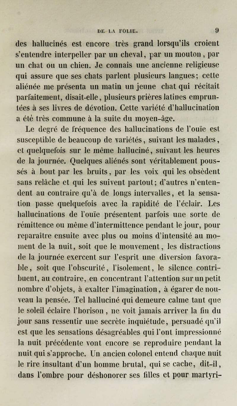 des hallucinés est encore très grand lorsqu'ils croient s'entendre interpeller par un cheval, par un mouton , par un chat ou un chien. Je connais une ancienne religieuse qui assure que ses chats parlent plusieurs langues; cette aliénée me présenta un matin un jeune chat qui récitait parfaitement, disait-elle, plusieurs prières latines emprun- tées à ses livres de dévotion. Cette variété d'hallucination a été très commune à la suite du moyen-âge. Le degré de fréquence des hallucinations de l'ouïe est susceptible de beaucoup de variétés, suivant les malades, et quelquefois sur le même halluciné, suivant les heures de la journée. Quelques aliénés sont véritablement pous- sés à bout par les bruits, par les voix qui les obsèdent sans relâche et qui les suivent partout; d'autres n'enten- dent au contraire qu'à de longs intervalles, et la sensa- tion passe quelquefois avec la rapidité de l'éclair. Les hallucinations de l'ouïe présentent parfois une sorte de rémittence ou même d'intermittence pendant le jour, pour reparaître ensuite avec plus ou moins d'intensité au mo- ment de la nuit, soit que le mouvement, les distractions de la journée exercent sur l'esprit une diversion favora- ble, soit que l'obscurité, l'isolement, le silence contri- buent, au contraire, en concentrant l'attention sur un petit nombre d'objets, à exalter l'imagination, à égarer de nou- veau la pensée. Tel halluciné qui demeure calme tant que le soleil éclaire l'horison , ne voit jamais arriver la fin du jour sans ressentir une secrète inquiétude, persuadé qu'il est que les sensations désagréables qui l'ont impressionné la nuit précédente vont encore se reproduire pendant la nuit qui s'approche. Un ancien colonel entend chaque nuit le rire insultant d'un homme brutal, qui se cache, dit-il, dans l'ombre pour déshonorer ses filles et pour martyri-