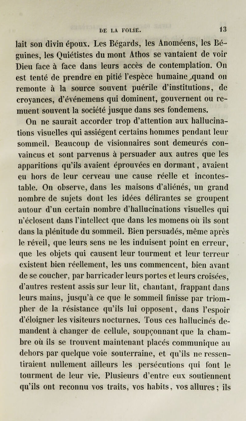 lait son divin époux. Les Bégards, les Anoméens, les Bé- guines, les Quiétistes du mont Athos se vantaient de voir Dieu face à face dans leurs accès de contemplation. On est tenté de prendre en pitié l'espèce humaine .quand on remonte à la source souvent puérile d'institutions, de croyances, d'événemens qui dominent, gouvernent ou re- muent souvent la société jusque dans ses fondemens. On ne saurait accorder trop d'attention aux hallucina- tions visuelles qui assiègent certains hommes pendant leur sommeil. Beaucoup de visionnaires sont demeurés con- vaincus et sont parvenus à persuader aux autres que les apparitions qu'ils avaient éprouvées en dormant, avaient eu hors de leur cerveau une cause réelle et incontes- table. On observe, dans les maisons d'aliénés, un grand nombre de sujets dont les idées délirantes se groupent autour d'un certain nombre d'hallucinations visuelles qui n'éclosent dans l'intellect que dans les momens où ils sont dans la plénitude du sommeil. Bien persuadés, même après le réveil, que leurs sens ne les induisent point en erreur, que les objets qui causent leur tourment et leur terreur existent bien réellement, les uns commencent, bien avant de se coucher, par barricader leurs portes et leurs croisées, d'autres restent assis sur leur lit, chantant, frappant dans leurs mains, jusqu'à ce que le sommeil finisse par triom- pher de la résistance qu'ils lui opposent, dans l'espoir d'éloigner les visiteurs nocturnes. Tous ces hallucinés de- mandent à changer de cellule, soupçonnant que la cham- bre où ils se trouvent maintenant placés communique au dehors par quelque voie souterraine, et qu'ils ne ressen- tiraient nullement ailleurs les persécutions qui font le tourment de leur vie. Plusieurs d'entre eux soutiennent qu'ils ont reconnu vos traits, vos habits, vos allures; ils