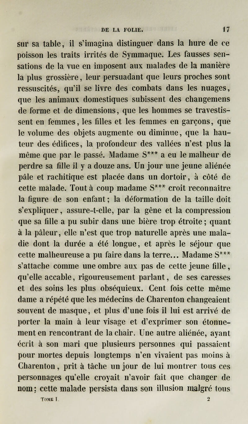 sur sa table, il s'imagina distinguer dans la hure de ce poisson les traits irrités de Symmaque. Les fausses sen- sations de la vue en imposent aux malades de la manière la plus grossière, leur persuadant que leurs proches sont ressuscites, qu'il se livre des combats dans les nuages, que les animaux domestiques subissent des changemens de forme et de dimensions, que les hommes se travestis- sent en femmes, les fdles et les femmes en garçons, que le volume des objets augmente ou diminue, que la hau- teur des édifices, la profondeur des vallées n'est plus la même que par le passé. Madame S*** a eu le malheur de perdre sa fdle il y a douze ans. Un jour une jeune aliénée pâle et rachitique est placée dans un dortoir, à côté de cette malade. Tout à coup madame S*** croit reconnaître la figure de son enfant ; la déformation de la taille doit s'expliquer, assure-t-elle, par la gêne et la compression que sa fille a pu subir dans une bière trop étroite ; quant à la pâleur, elle n'est que trop naturelle après une mala- die dont la durée a été longue, et après le séjour que cette malheureuse a pu faire dans la terre... Madame S*** s'attache comme une ombre aux pas de cette jeune fille, qu'elle accable, rigoureusement parlant, de ses caresses et des soins les plus obséquieux. Cent fois cette même dame a répété que les médecins de Charenton changeaient souvent de masque, et plus d'une fois il lui est arrivé de porter la main à leur visage et d'exprimer son étonne- ment en rencontrant de la chair. Une autre aliénée, ayant écrit à son mari que plusieurs personnes qui passaient pour mortes depuis longtemps n'en vivaient pas moins à Charenton, prit à tâche un jour de lui montrer tous ces personnages qu'elle croyait n'avoir fait que changer de nom: cette malade persista dans son illusion malgré tous TOMI I 2