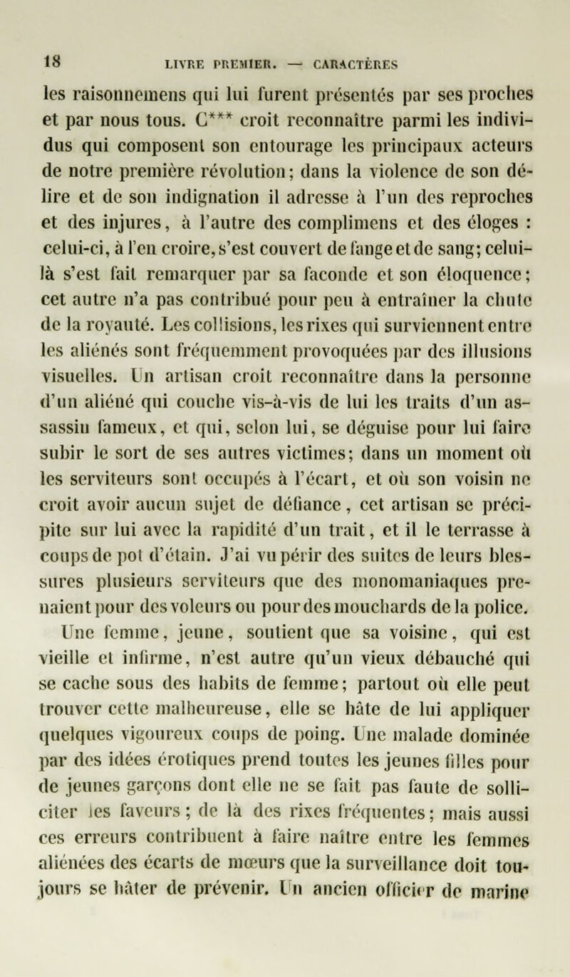 les raisonnemens qui lui furent présentés par ses proche! et par nous tous. C*** croit reconnaître parmi les indivi- dus qui composent son entourage les principaux acteurs de notre première révolution; dans la violence de son dé- lire et de son indignation il adresse à l'un des reproches et des injures, à l'autre des complimcns et des éloges : celui-ci, à l'en croire, s'est couvert de l'ange et de sang; celui- là s'est fait remarquer par sa faconde et son éloquence ; cet autre n'a pas contribué pour peu à entraîner la chute de la royauté. Les col lisions, les rixes qui surviennent entre les aliénés sont fréquemment provoquées par des illusions visuelles. Un artisan croit reconnaître dans la personne d'un aliéné qui couche vis-à-vis de lui les traits d'un as- sassin fameux, et qui, selon lui, se déguise pour lui faire subir le sort de ses autres victimes; dans un moment où les serviteurs sonl occupés à l'écart, et où son voisin ne croit avoir aucun sujet de défiance, cet artisan se préci- pite sur lui avec la rapidité d'un trait, et il le terrasse à coups de pol d'étain. J'ai vu périr des suites de leurs bles- sures plusieurs serviteurs que des monomaniaques pre- naient pour des voleurs ou pour des mouchards delà police. Une femme, jeune, soutient que sa voisine, qui est vieille et infirme, n'est autre qu'un vieux débauché qui se cache sous des habits de femme; partout où elle peut trouver cette malheureuse, elle se hâte de lui appliquer quelques vigoureux coups de poing. Une malade dominée par des idées erotiques prend toutes les jeunes filles pour de jeunes garçons dont elle ne se fait pas faute de solli- citer Jes faveurs ; de là des rixes fréquentes ; mais aussi ces erreurs contribuent à faire naître entre les femmes aliénées des écarts de mœurs que la surveillance doit tou- jours se hâter de prévenir. Un ancien office r de marine