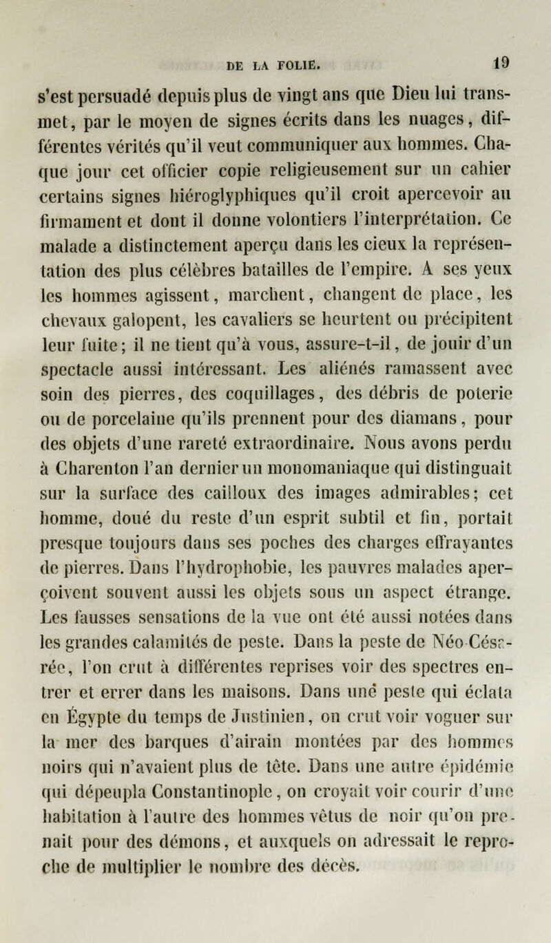 s'est persuadé depuis plus de vingt ans que Dieu lui trans- met, par le moyen de signes écrits dans les nuages, dif- férentes vérités qu'il veut communiquer aux hommes. Cha- que jour cet officier copie religieusement sur un cahier certains signes hiéroglyphiques qu'il croit apercevoir au firmament et dont il donne volontiers l'interprétation. Ce malade a distinctement aperçu dans les cieux la représen- tation des plus célèbres batailles de l'empire. A ses yeux les hommes agissent, marchent, changent de place, les chevaux galopent, les cavaliers se heurtent ou précipitent leur fuite; il ne tient qu'à vous, assure-t-il, de jouir d'un spectacle aussi intéressant. Les aliénés ramassent avec soin des pierres, des coquillages, dos débris de poterie ou de porcelaine qu'ils prennent pour des diamans, pour des objets d'une rareté extraordinaire. Nous avons perdu à Charenton l'an dernier un mouomaniaque qui distinguait sur la surface des cailloux des images admirables; cet homme, doué du reste d'un esprit subtil et fin, portait presque toujours dans ses poches des charges effrayantes de pierres. Dans l'hydrophobie, les pauvres malades aper- çoivent souvent aussi les objets sous un aspect étrange. Les fausses sensations de la vue ont été aussi notées dans les grandes calamités de peste. Dans la peste de Néo Césr- réc, l'on crut à différentes reprises voir des spectres en- trer et errer dans les maisons. Dans une peste qui éclata en Egypte du temps de Justinien, on crut voir voguer sur la mer des barques d'airain montées par des hommes noirs qui n'avaient plus de tête. Dans une autre épidémie qui dépeupla Constantinople, on croyait voir courir d'une habitation à l'autre des hommes vêtus de noir qu'on pre- nait pour des démons, et auxquels on adressait le repro- che de multiplier le nombre des décès.