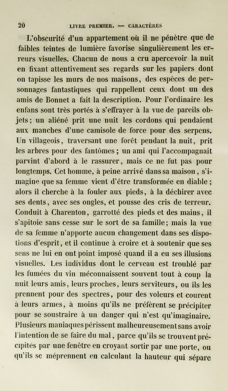 L'obscurité d'un appartement où il ne pénètre que de faibles teintes de lumière favorise singulièrement les er- reurs visuelles. Chacun de nous a cru apercevoir la nuit en fixant attentivement ses regards sur les papiers dont on tapisse les murs de nos maisons, des espèces de per- sonnages fantastiques qui rappellent ceux dont un des amis de Bonnet a fait la description. Pour l'ordinaire les enfans sont très portés à s'effrayer à la vue de pareils ob- jets; un aliéné prit une nuit les cordons qui pendaient aux manches d'une camisole de force pour des serpens. Un villageois, traversant une forêt pendant la nuit, prit les arbres pour des fantômes ; un ami qui l'accompagnait parvint d'abord à le rassurer, mais ce ne fut pas pour longtemps. Cet homme, à peine arrivé dans sa maison, s'i- magine que sa femme vient d'être transformée en diable ; alors il cherche à la fouler aux pieds, à la déchirer avec ses dents, avec ses ongles, et pousse des cris de terreur. Conduit à Charenton, garrotté des pieds et des mains, il s'apitoie sans cesse sur le sort de sa famille; mais la vue de sa femme n'apporte aucun changement dans ses dispu- tions d'esprit, et il continue à croire et à soutenir que ses sens ne lui en ont point imposé quand il a eu ses illusions visuelles. Les individus dont le cerveau est troublé par les fumées du vin méconnaissent souvent tout à coup la nuit leurs amis, leurs proches, leurs serviteurs, ou ils les prennent pour des spectres, pour des voleurs et courent à leurs armes, à moins qu'ils ne préfèrent se précipiter pour se soustraire à un danger qui n'est qu'imaginaire. Plusieurs maniaques périssent malheureusement sans avoir l'intention de se faire du mal, parce qu'ils se trouvent pré- cipités par une fenêtre en croyant sortir par une porte, ou qu'ils se méprennent en calculant la hauteur qui sépare