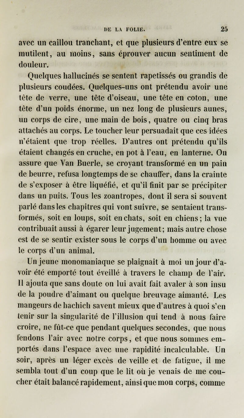 avec un caillou tranchant, et que plusieurs d'entre eux se mutilent, au moins, sans éprouver aucun sentiment de douleur. Quelques hallucinés se sentent rapetisses ou grandis de plusieurs coudées. Quelques-uns ont prétendu avoir une tête de verre, une tête d'oiseau, une tête en coton, une tête d'un poids énorme, un nez long de plusieurs aunes, un corps de cire, une main de bois, quatre ou cinq bras attachés au corps. Le toucher leur persuadait que ces idées n'étaient que trop réelles. D'autres ont prétendu qu'ils étaient changés en cruche, en pot à l'eau, en lanterne. On assure que Van Buerle, se croyant transformé en un pain de beurre, refusa longtemps de se chauffer, dans la crainte de s'exposer à être liquéfié, et qu'il finit par se précipiter dans un puits. Tous les zoantropes, dont il sera si souvent parlé dans les chapitres qui vont suivre, se sentaient trans- formés, soit en loups, soit en chats, soit en chiens ; la vue contribuait aussi à égarer leur jugement; mais autre chose est de se sentir exister sous le corps d'un homme ou avec le corps d'un animal. Un jeune monomaniaque se plaignait à moi un jour d'a- voir été emporté tout éveillé à travers le champ de l'air. 11 ajouta que sans doute on lui avait fait avaler à son insu de la poudre d'aimant ou quelque breuvage aimanté. Les mangeurs de hachich savent mieux que d'autres à quoi s'en tenir sur la singularité de l'illusion qui tend à nous faire croire, ne fût-ce que pendant quelques secondes, que nous fendons l'air avec notre corps, et que nous sommes em- portés dans l'espace avec une rapidité incalculable. Un soir, après un léger excès de veille et de fatigue, il me sembla tout d'un coup que le lit où je venais de me cou- cher était balancé rapidement, ainsi que mon corps, comme