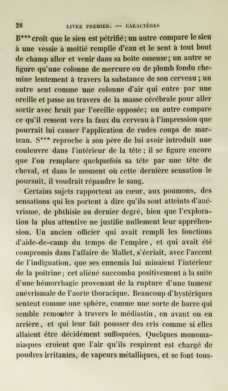 B***croit que le sien est pétrifié; un autre compare le sien à une vessie à moitié remplie d'eau et le sent à tout bout de champ aller et venir dans sa boîte osseuse; un autre se figure qu'une colonne de mercure ou de plomb fondu che- mine lentement à travers la substance de son cerveau ; un autre sent comme une colonne d'air qui entre par une oreille et passe au travers de la masse cérébrale pour aller sortir avec bruit par l'oreille opposée; un autre compare ce qu'il ressent vers la faux du cerveau à l'impression que pourrait lui causer l'application de rudes coups de mar- teau. S*** reproche à son père de lui avoir introduit une couleuvre dans l'intérieur de la tète ; il se figure encore tpie l'on remplace quelquefois sa tète par une tête de cheval, et dans le moment où cette dernière sensation le poursuit, il voudrait répandre le sang. Certains sujets rapportent au cœur, aux poumons, des sensations qui les portent à dire qu'ils sont atteints d'ané- vrisme, de phthisie au dernier degré, bien que l'explora- tion la plus attentive ne justifie nullement leur appréhen- sion. Un ancien officier qui avait rempli les fonctions d'aide-de-camp du temps de l'empire, et qui avait été compromis dans l'affaire de Mallet, s'écriait, avec l'accent de l'indignation, que ses ennemis lui minaient l'intérieur de la poitrine; cet aliéné succomba positivement à la suite d'une hémorrhagie provenant de la rupture d'une tumeur anévrismale de l'aorte thoracique. Beaucoup d'hystériques sentent comme une sphère, comme une sorte de barre qui semble remonter à travers le médiastin, en avant ou en arrière, et qui leur fait pousser des cris comme si elles allaient être décidément suffoquées. Quelques monoma- niaques croient que l'air qu'ils respirent est chargé de poudres irritantes, de vapeurs métalliques, et se font tous-