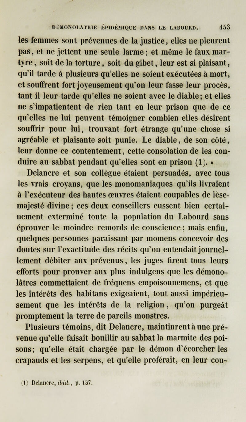 les femmes sont prévenues de la justice, elles ne pleurent pas, et ne jettent une seule larme ; et même le faux mar- tyre , soit de la torture, soit du gibet, leur est si plaisant, qu'il tarde à plusieurs qu'elles ne soient exécutées à mort, et souffrent fort joyeusement qu'on leur fasse leur procès, tant il leur tarde qu'elles ne soient avec le diable; et elles ne s'impatientent de rien tant en leur prison que de ce qu'elles ne lui peuvent témoigner combien elles désirent souffrir pour lui, trouvant fort étrange qu'une chose si agréable et plaisante soit punie. Le diable, de son côté, leur donne ce contentement, cette consolation de les con- duire au sabbat pendant qu'elles sont en prison (1). » Delancre et son collègue étaient persuadés, avec tous les vrais croyans, que les monomaniaques qu'ils livraient à l'exécuteur des hautes œuvres étaient coupables de lèse- majesté divine ; ces deux conseillers eussent bien certai- nement exterminé toute la population du Labourd sans éprouver le moindre remords de conscience; mais enfin, quelques personnes paraissant par momens concevoir des doutes sur l'exactitude des récits qu'on entendait journel- lement débiter aux prévenus, les juges firent tous leurs efforts pour prouver aux plus indulgens que les démono- lâtres commettaient de fréquens empoisonnemens, et que les intérêts des habitans exigeaient, tout aussi impérieu- sement que les intérêts de la religion, qu'on purgeât promptement la terre de pareils monstres. Plusieurs témoins, dit Delancre, maintinrent à une pré- venue qu'elle faisait bouillir au sabbat la marmite des poi- sons ; qu'elle était chargée par le démon d'écorcher les crapauds et les serpens, et qu'elle proférait, en leur cou-