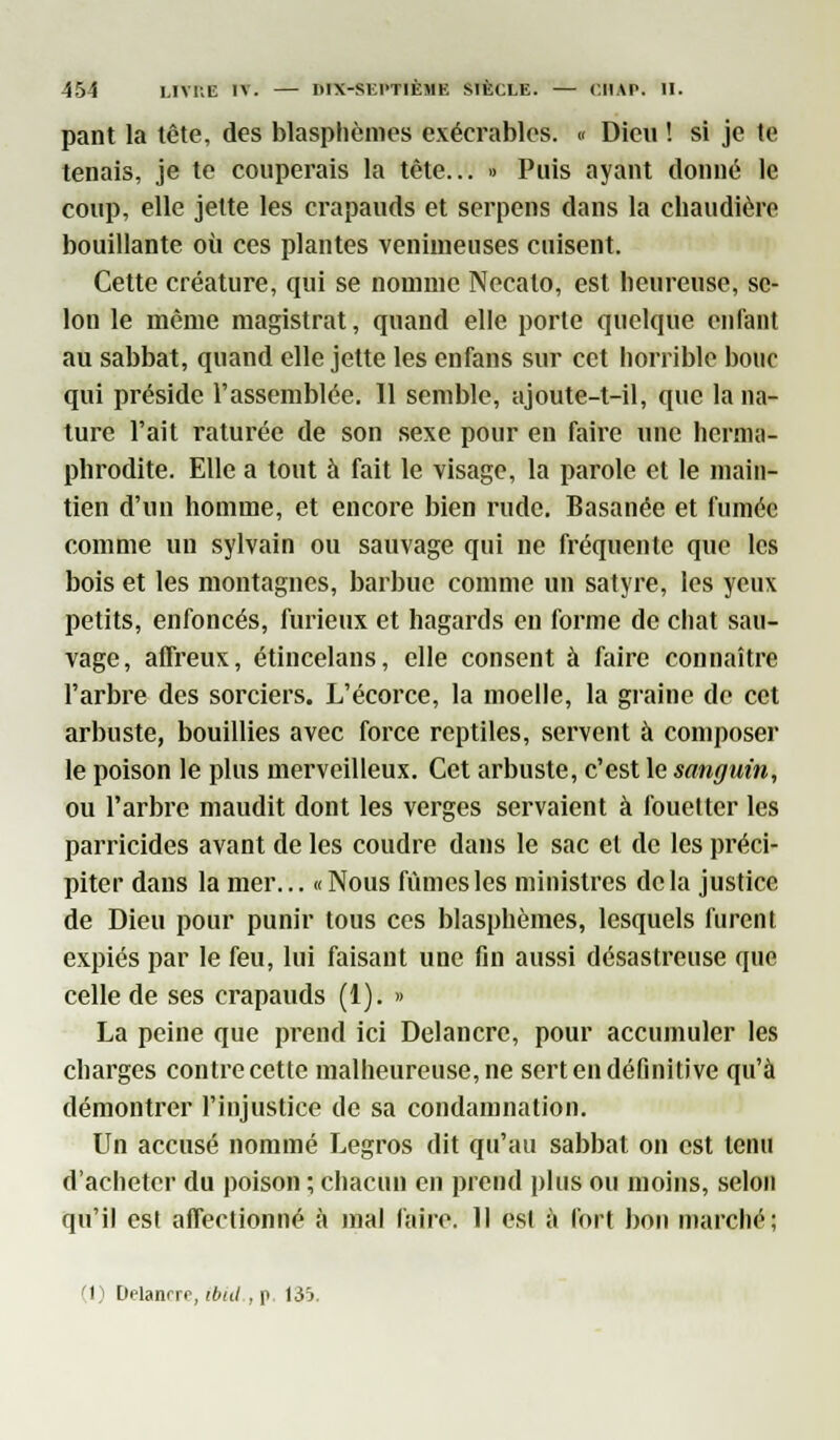 pant la tête, des blasphèmes exécrables. « Dieu ! si je te tenais, je te couperais la tète... » Puis ayant donné le coup, elle jette les crapauds et serpens dans la chaudière bouillante où ces plantes venimeuses cuisent. Cette créature, qui se nomme Necalo, est heureuse, se- lon le même magistrat, quand elle porte quelque enfant au sabbat, quand elle jette les enfans sur cet horrible bouc qui préside l'assemblée. Il semble, ajoute-t-il, que la na- ture l'ait raturée de son sexe pour en faire une herma- phrodite. Elle a tout à fait le visage, la parole et le main- tien d'un homme, et encore bien rude. Basanée et fumée comme un sylvain ou sauvage qui ne fréquente que les bois et les montagnes, barbue comme un satyre, les yeux petits, enfoncés, furieux et hagards en forme de chat sau- vage, affreux, étincelans, elle consent à faire connaître l'arbre des sorciers. L'écorce, la moelle, la graine de cet arbuste, bouillies avec force reptiles, servent à composer le poison le plus merveilleux. Cet arbuste, c'est le sanguin, ou l'arbre maudit dont les verges servaient à fouetter les parricides avant de les coudre dans le sac et de les préci- piter dans la mer... «Nous fûmes les ministres delà justice de Dieu pour punir tous ces blasphèmes, lesquels furent expiés par le feu, lui faisant une fin aussi désastreuse que celle de ses crapauds (1). » La peine que prend ici Delancre, pour accumuler les charges contre cette malheureuse, ne sert en définitive qu'à démontrer l'injustice de sa condamnation. Un accusé nommé Legros dit qu'au sabbat on est tenu d'acheter du poison ; chacun en prend plus ou moins, selon qu'il est affectionné à mal faire. Il est à fort bon marché;