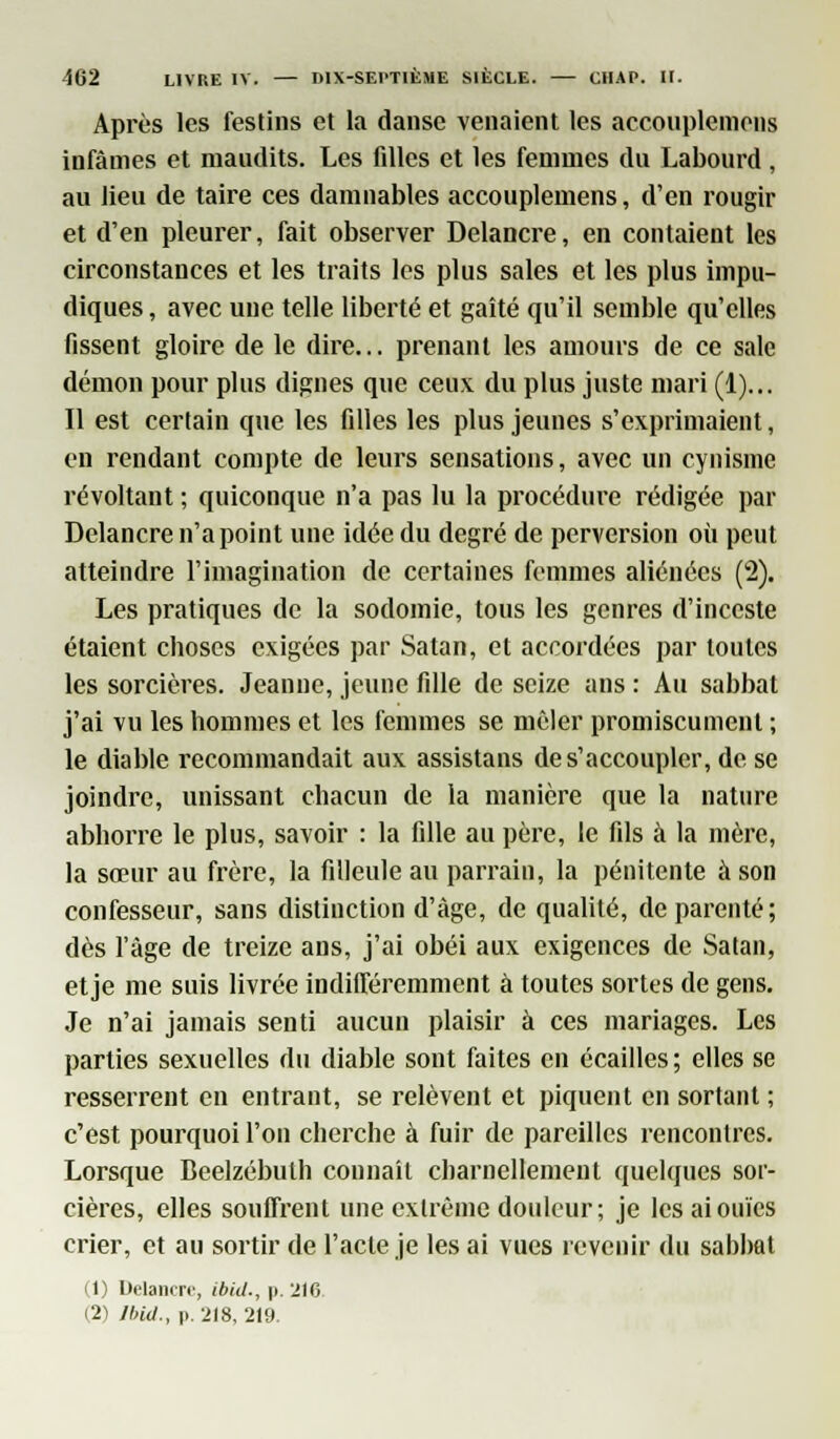 Après les festins et la danse venaient les acconplemens infâmes et maudits. Les filles et les femmes du Labourd , au lieu de taire ces damuables accouplemens, d'en rougir et d'en pleurer, fait observer Delancre, en contaient les circonstances et les traits les plus sales et les plus impu- diques , avec une telle liberté et gaîté qu'il semble qu'elles fissent gloire de le dire... prenant les amours de ce sale démon pour plus dignes que ceux du plus juste mari (1)... Il est certain que les filles les plus jeunes s'exprimaient, en rendant compte de leurs sensations, avec un cynisme révoltant ; quiconque n'a pas lu la procédure rédigée par Delancre n'a point une idée du degré de perversion où peut atteindre l'imagination de certaines femmes aliénées (2). Les pratiques de la sodomie, tous les genres d'inceste étaient choses exigées par Satan, et accordées par toutes les sorcières. Jeanne, jeune fille de seize ans : Au sabbat j'ai vu les hommes et les femmes se mêler promiscument ; le diable recommandait aux assistans de s'accoupler, de se joindre, unissant chacun de la manière que la nature abhorre le plus, savoir : la fille au père, le fils à la mère, la sœur au frère, la filleule au parrain, la pénitente à son confesseur, sans distinction d'âge, de qualité, de parenté; dès l'âge de treize ans, j'ai obéi aux exigences de Satan, etje me suis livrée indifféremment à toutes sortes de gens. Je n'ai jamais senti aucun plaisir à ces mariages. Les parties sexuelles du diable sont faites en écailles ; elles se resserrent en entrant, se relèvent et piquent en sortant ; c'est pourquoi l'on cherche à fuir de pareilles rencontres. Lorsque Beelzébulh connaît charnellement quelques sor- cières, elles souffrent une extrême douleur; je les ai ouïes crier, et au sortir de l'acte je les ai vues revenir du sabbat (1) Delancre, ibid., p. 2)6. (2) lbid., p. 218, 219.