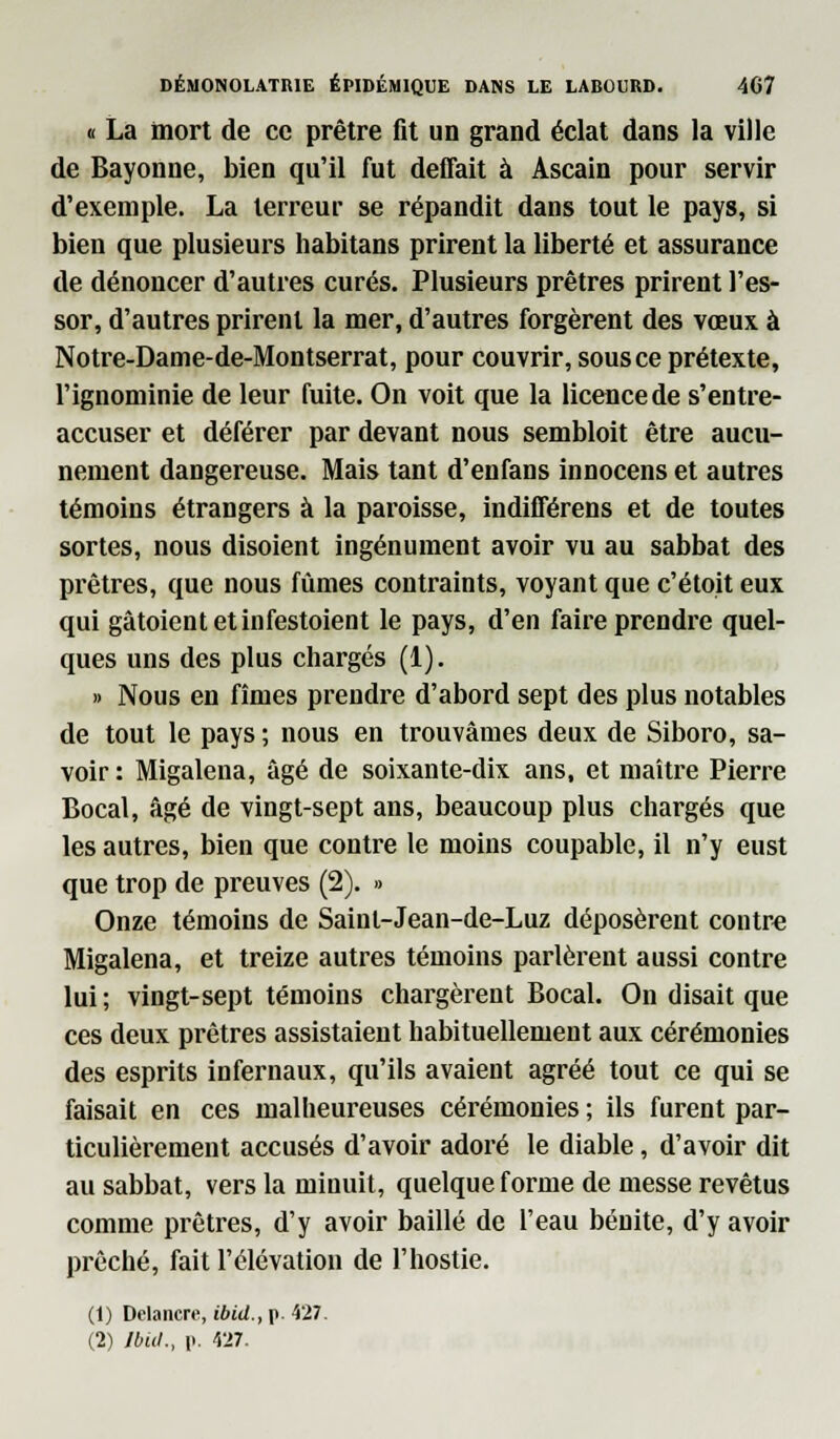 « La mort de ce prêtre fit un grand éclat dans la ville de Bayonne, bien qu'il fut défiait à Ascain pour servir d'exemple. La terreur se répandit dans tout le pays, si bien que plusieurs habitans prirent la liberté et assurance de dénoncer d'autres curés. Plusieurs prêtres prirent l'es- sor, d'autres prirent la mer, d'autres forgèrent des vœux à Notre-Dame-de-Montserrat, pour couvrir, sous ce prétexte, l'ignominie de leur fuite. On voit que la licence de s'entre- accuser et déférer par devant nous sembloit être aucu- nement dangereuse. Mais tant d'enfans innocens et autres témoins étrangers à la paroisse, indifférens et de toutes sortes, nous disoient ingénument avoir vu au sabbat des prêtres, que nous fûmes contraints, voyant que c'étoit eux qui gâtoient et infestoient le pays, d'en faire prendre quel- ques uns des plus chargés (1). » Nous en fîmes prendre d'abord sept des plus notables de tout le pays ; nous en trouvâmes deux de Siboro, sa- voir : Migalena, âgé de soixante-dix ans, et maître Pierre Bocal, âgé de vingt-sept ans, beaucoup plus chargés que les autres, bien que contre le moins coupable, il n'y eust que trop de preuves (2). » Onze témoins de Saint-Jean-de-Luz déposèrent contre Migalena, et treize autres témoins parlèrent aussi contre lui ; vingt-sept témoins chargèrent Bocal. On disait que ces deux prêtres assistaient habituellement aux cérémonies des esprits infernaux, qu'ils avaient agréé tout ce qui se faisait en ces malheureuses cérémonies ; ils furent par- ticulièrement accusés d'avoir adoré le diable, d'avoir dit au sabbat, vers la minuit, quelque forme de messe revêtus comme prêtres, d'y avoir baillé de l'eau bénite, d'y avoir prêché, fait l'élévation de l'hostie. (1) Delancre, ibid., p. 427.