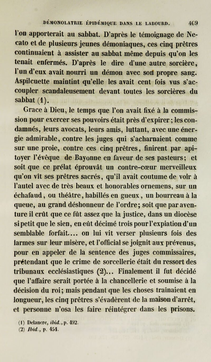 l'on apporterait au sabbat. D'après le témoignage de Ne- cato et de plusieurs jeunes démoniaques, ces cinq prêtres continuaient à assister au sabbat même depuis qu'on les tenait enfermés. D'après le dire d'une autre sorcière, l'un d'eux avait nourri un démon avec son propre sang. Aspilcuette maintint qu'elle les avait cent fois vus s'ac- coupler scandaleusement devant toutes les sorcières du sabbat (1). Grâce à Dieu, le temps que l'on avait fixé à la commis- sion pour exercer ses pouvoirs était près d'expirer ; les con- damnés, leurs avocats, leurs amis, luttant, avec une éner- gie admirable, contre les juges qui s'acharnaient comme sur une proie, contre ces cinq prêtres, finirent par api- toyer Févêque de Bayonne en faveur de ses pasteurs; et soit que ce prélat éprouvât un contre-cœur merveilleux qu'on vît ses prêtres sacrés, qu'il avait coutume de voir à l'autel avec de très beaux et honorables ornemens, sur un échafaud, ou théâtre, habillés en gueux, un bourreau à la queue, au grand déshonneur de l'ordre; soit que par aven- ture il crût que ce fût assez que la justice, dans un diocèse si petit que le sien, en eût décimé trois pour l'expiation d'un semblable forfait— on lui vit verser plusieurs fois des larmes sur leur misère, et l'official se joignit aux prévenus, pour en appeler de la sentence des juges commissaires, prétendant que le crime de sorcellerie était du ressort des tribunaux ecclésiastiques (2)... Finalement il fut décidé que l'affaire serait portée à la chancellerie et soumise à la décision du roi; mais pendant que les choses traînaient en longueur, les cinq prêtres s'évadèrent de la maison d'arrêt, et personne n'osa les faire réintégrer dans les prisons. (1) Delancrc, ibid.,\\. 492.