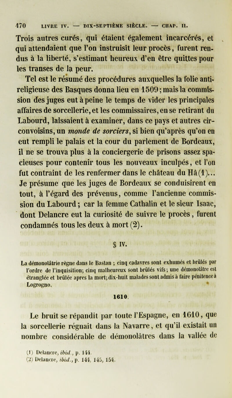 Trois autres curés, qui étaient également incarcérés, et qui attendaient que l'on instruisît leur procès, furent ren- dus à la liberté, s'estimant heureux d'en être quittes pour les transes de la peur. Tel est le résumé des procédures auxquelles la folie anti- religieuse des Basques donna lieu en 1509 ; mais la commis- sion des juges eut à peine le temps de vider les principales affaires de sorcellerie, et les commissaires, en se retirant du Labourd, laissaient à examiner, dans ce pays et autres cir- convoisins, un monde de sorciers, si bien qu'après qu'on en eut rempli le palais et la cour du parlement de Bordeaux, il ne se trouva plus à la conciergerie de prisons assez spa- cieuses pour contenir tous les nouveaux inculpés, et l'on fut contraint de les renfermer dans le château du Hâ(l)... Je présume que les juges de Bordeaux se conduisirent en tout, à l'égard des prévenus, comme l'ancienne commis- sion du Labourd ; car la femme Cathalin et le sieur Isaac, dont Delancre eut la curiosité de suivre le procès, furent condamnés tous les deux à mort (2). S iv. La démonolâtrie règne dans le Baslan ; cinq cadavres sont exhumés et brûlés par l'ordre de l'inquisition; cinq malheureux sont brûlés vifs; une démonolûtre est étranglée et brûlée après la mort; dix-huit malades sont admis à faire pénitence à Logrogno. 1610 Le bruit se répandit par toute l'Espagne, en 1610, que la sorcellerie régnait dans la Navarre, et qu'il existait un nombre considérable de démonolàtres dans la vallée de (1) Delancre, ibùl., p. 144. (2) Delancre, ibid., p. 144, 145, 154.