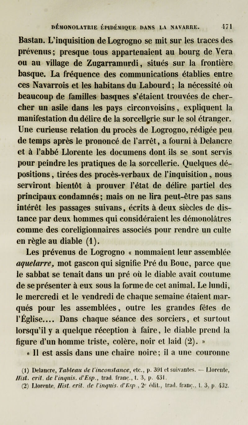 Bastan. L'inquisition de Logrogno se mit sur les traces des prévenus ; presque tous appartenaient au bourg de Vera ou au village de Zugarranuirdi, situés sur la frontière basque. La fréquence des communications établies entre ces Navarrois et les habitans du Labourd ; la nécessité où beaucoup de familles basques s'étaient trouvées de cher- cher un asile dans les pays circonvoisins, expliquent la manifestation du délire de la sorcellgrie sur le sol étranger. Une curieuse relation du procès de Logrogno, rédigée peu de temps après le prononcé de l'arrêt, a fourni à Delancre et à l'abbé Llorente les documens dont ils se sont servis pour peindre les pratiques de la sorcellerie. Quelques dé- positions , tirées des procès-verbaux de l'inquisition, nous serviront bientôt à prouver l'état de délire partiel des principaux condamnés ; mais on ne lira peut-être pas sans intérêt les passages suivans, écrits à deux siècles de dis- tance par deux hommes qui considéraient les démonolâtres comme des coreligionnaires associés pour rendre un culte en règle au diable (1). Les prévenus de Logrogno « nommaient leur assemblée aquelarre, mot gascon qui signifie Pré du Bouc, parce que le sabbat se tenait dans un pré où le diable avait coutume de se présenter à eux sous la forme de cet animal. Le lundi, le mercredi et le vendredi de chaque semaine étaient mar- qués pour les assemblées, outre les grandes fêtes de l'Église.... Dans chaque séance des sorciers, et surtout lorsqu'il y a quelque réception à faire, le diable prend la figure d'un homme triste, colère, noir et laid (2). » « Il est assis dans une chaire noire; il a une couronne (1) Delancre, Tableau de l'inconstance, etc., p. 391 et suivantes. — Llorente, ffist. crit. de Vinquix. d'Esp., trad. franc, t. 3, p. 431.