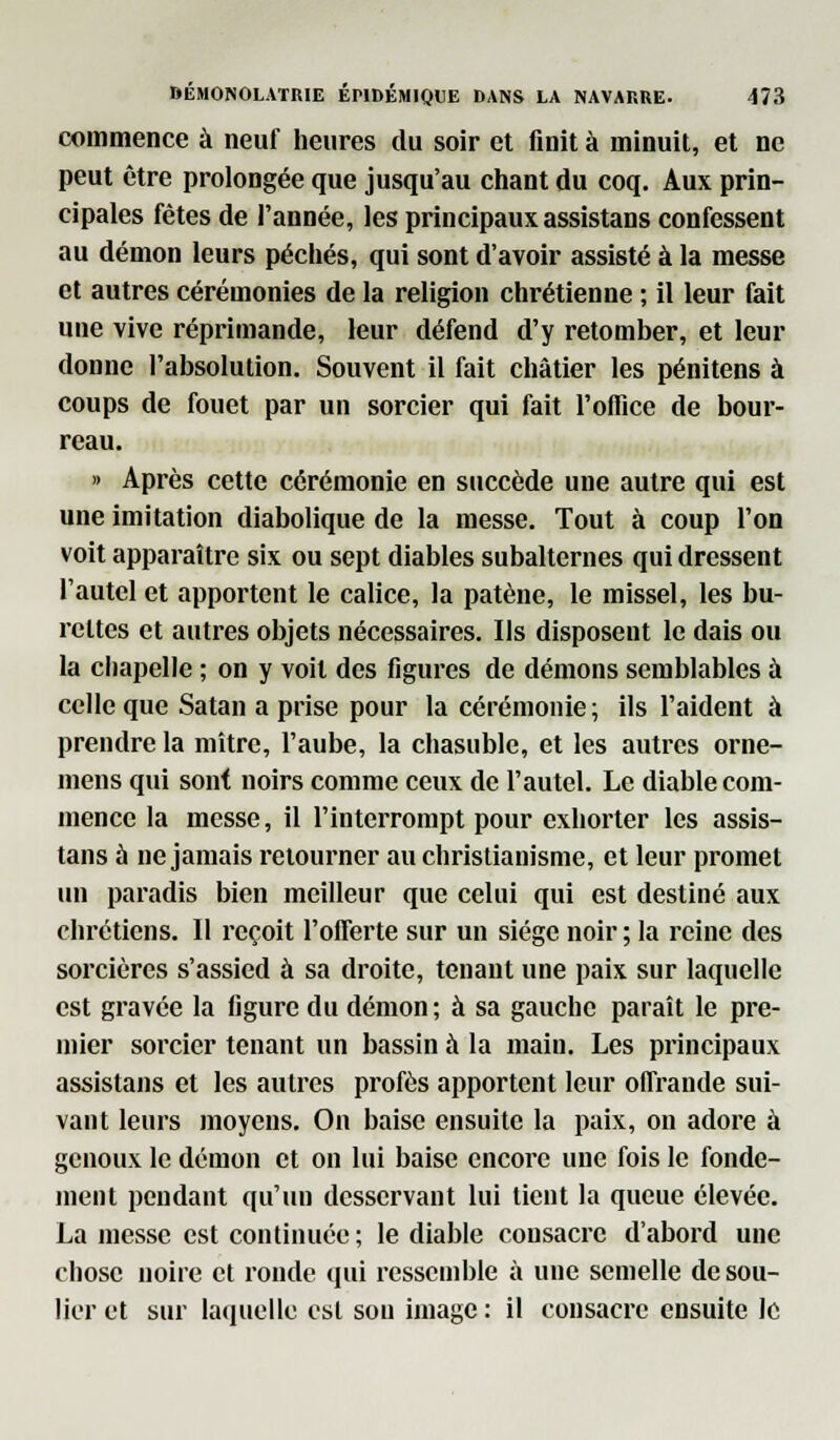 commence à neuf heures du soir et finit à minuit, et ne peut être prolongée que jusqu'au chant du coq. Aux prin- cipales fêtes de l'année, les principaux assistans confessent au démon leurs péchés, qui sont d'avoir assisté à la messe et autres cérémonies de la religion chrétienne ; il leur fait une vive réprimande, leur défend d'y retomber, et leur donne l'absolution. Souvent il fait châtier les pénitens à coups de fouet par un sorcier qui fait l'office de bour- reau. » Après cette cérémonie en succède une autre qui est une imitation diabolique de la messe. Tout à coup l'on voit apparaître six ou sept diables subalternes qui dressent l'autel et apportent le calice, la patène, le missel, les bu- rettes et autres objets nécessaires. Ils disposent le dais ou la chapelle ; on y voit des figures de démons semblables à celle que Satan a prise pour la cérémonie ; ils l'aident à prendre la mitre, l'aube, la chasuble, et les autres orne- mens qui sont noirs comme ceux de l'autel. Le diable com- mence la messe, il l'interrompt pour exhorter les assis- tans à ne jamais retourner au christianisme, et leur promet un paradis bien meilleur que celui qui est destiné aux chrétiens. 11 reçoit l'offerte sur un siège noir ; la reine des sorcières s'assied à sa droite, tenant une paix sur laquelle est gravée la figure du démon; à sa gauche paraît le pre- mier sorcier tenant un bassin à la main. Les principaux assistans et les autres profès apportent leur offrande sui- vant leurs moyens. On baise ensuite la paix, ou adore à genoux le démon et on lui baise encore une fois le fonde- ment pendant qu'un desservant lui tient la queue élevée. La messe est continuée ; le diable consacre d'abord une chose noire et ronde qui ressemble à une semelle de sou- lier et sur laquelle est sou image : il consacre ensuite le