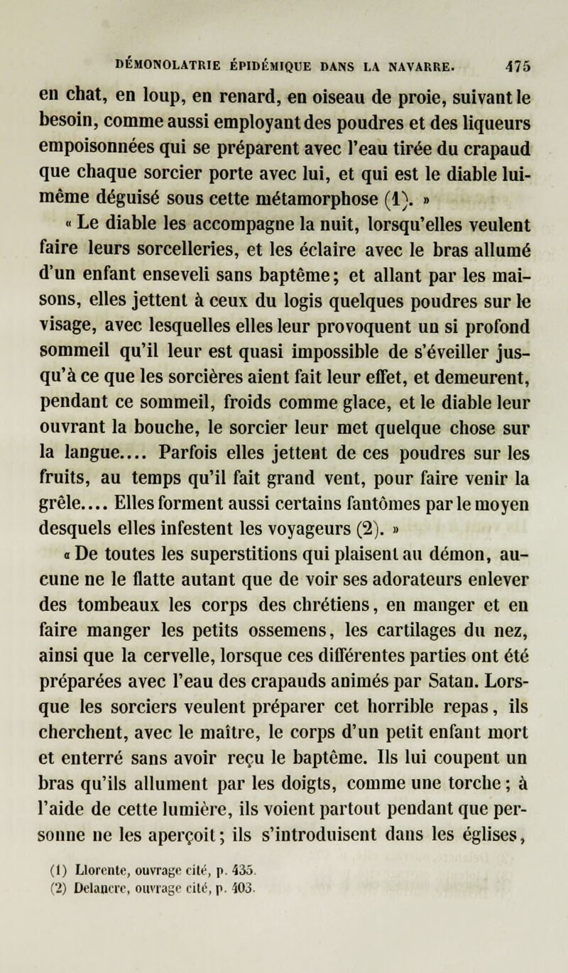 en chat, en loup, en renard, en oiseau de proie, suivant le besoin, comme aussi employant des poudres et des liqueurs empoisonnées qui se préparent avec l'eau tirée du crapaud que chaque sorcier porte avec lui, et qui est le diable lui- même déguisé sous cette métamorphose (1). » « Le diable les accompagne la nuit, lorsqu'elles veulent faire leurs sorcelleries, et les éclaire avec le bras allumé d'un enfant enseveli sans baptême ; et allant par les mai- sons, elles jettent à ceux du logis quelques poudres sur le visage, avec lesquelles elles leur provoquent un si profond sommeil qu'il leur est quasi impossible de s'éveiller jus- qu'à ce que les sorcières aient fait leur effet, et demeurent, pendant ce sommeil, froids comme glace, et le diable leur ouvrant la bouche, le sorcier leur met quelque chose sur la langue.... Parfois elles jettent de ces poudres sur les fruits, au temps qu'il fait grand vent, pour faire venir la grêle.... Elles forment aussi certains fantômes par le moyen desquels elles infestent les voyageurs (2). » « De toutes les superstitions qui plaisent au démon, au- cune ne le flatte autant que de voir ses adorateurs enlever des tombeaux les corps des chrétiens, en manger et en faire manger les petits ossemens, les cartilages du nez, ainsi que la cervelle, lorsque ces différentes parties ont été préparées avec l'eau des crapauds animés par Satan. Lors- que les sorciers veulent préparer cet horrible repas, ils cherchent, avec le maître, le corps d'un petit enfant mort et enterré sans avoir reçu le baptême. Ils lui coupent un bras qu'ils allument par les doigts, comme une torche ; à l'aide de cette lumière, ils voient partout pendant que per- sonne ne les aperçoit ; ils s'introduisent dans les églises, (1) Llorcnte, ouvrage cité, p. 435,