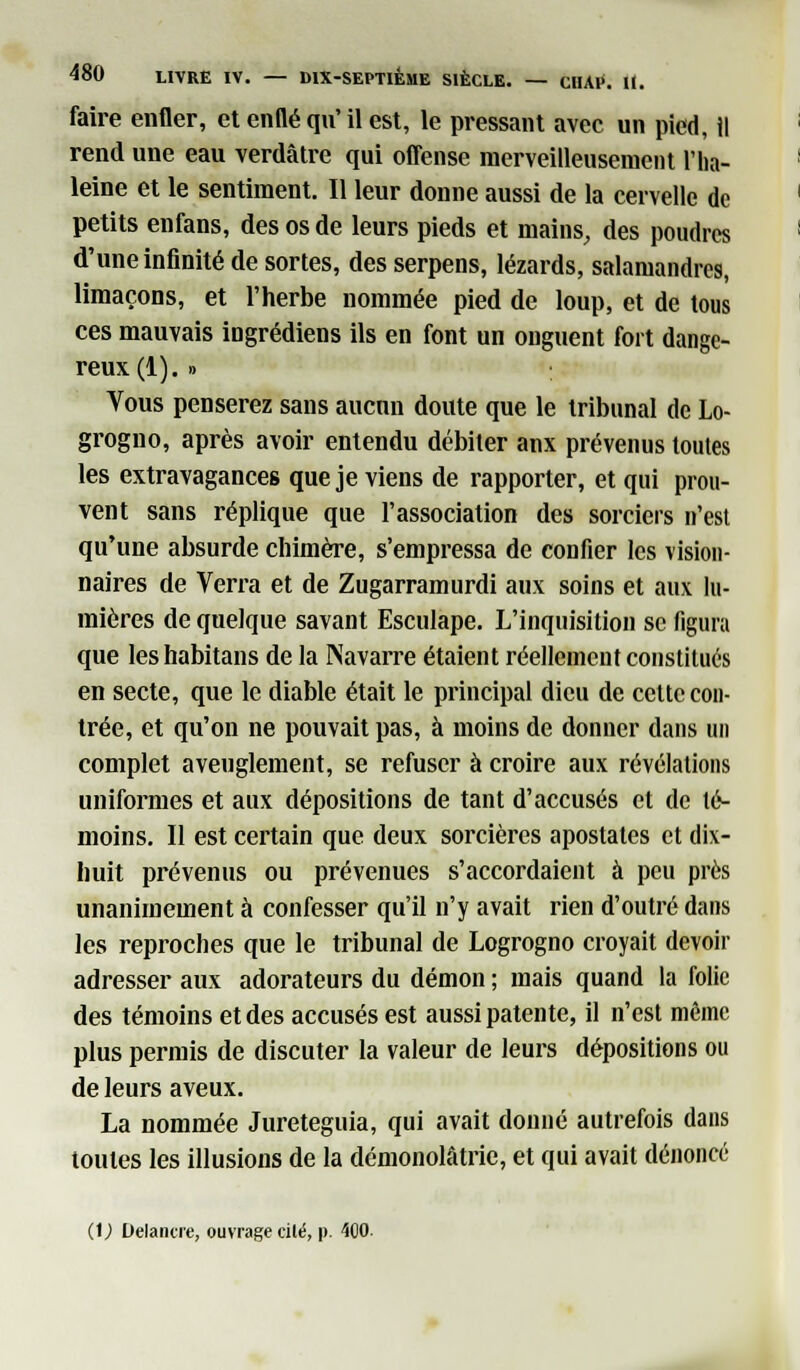 faire enfler, et entté qu' il est, le pressant avec un pied, il rend une eau verdâtre qui offense merveilleusement l'ha- leine et le sentiment. Il leur donne aussi de la cervelle de petits enfans, des os de leurs pieds et mains, des poudres d'une infinité de sortes, des serpens, lézards, salamandres, limaçons, et l'herbe nommée pied de loup, et de tous ces mauvais ingrédiens ils en font un onguent fort dange- reux^). » Vous penserez sans aucun doute que le tribunal de Lo- grogno, après avoir entendu débiter anx prévenus toutes les extravagances que je viens de rapporter, et qui prou- vent sans réplique que l'association des sorciers n'est qu'une absurde chimère, s'empressa de confier les vision- naires de Verra et de Zugarramurdi aux soins et aux lu- mières de quelque savant Esculape. L'inquisition se figura que leshabitans de la Navarre étaient réellement constitués en secte, que le diable était le principal dieu de cette con- trée, et qu'on ne pouvait pas, à moins de donner dans un complet aveuglement, se refuser à croire aux révélations uniformes et aux dépositions de tant d'accusés et de té- moins. Il est certain que deux sorcières apostates et dix- huit prévenus ou prévenues s'accordaient à peu près unanimement à confesser qu'il n'y avait rien d'outré dans les reproches que le tribunal de Logrogno croyait devoir adresser aux adorateurs du démon ; mais quand la folie des témoins et des accusés est aussi patente, il n'est môme plus permis de discuter la valeur de leurs dépositions ou de leurs aveux. La nommée Jureteguia, qui avait donné autrefois dans toutes les illusions de la démonolâtrie, et qui avait dénoncé