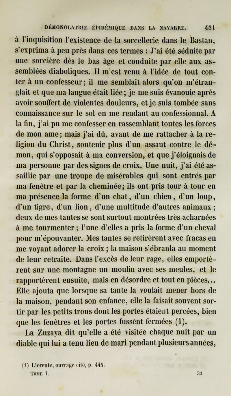 à l'inquisition l'existence de la sorcellerie dans le Bastan, s'exprima à peu près dans ces ternies : J'ai été séduite par une sorcière dès le bas âge et conduite par elle aux as- semblées diaboliques. 11 m'est venu à l'idée de tout con- ter à uu confesseur; il me semblait alors qu'on m'étran- glait et que ma langue était liée; je me suis évanouie après avoir souffert de violentes douleurs, et je suis tombée sans connaissance sur le sol en me rendant au confessionnal. A la fin, j'ai pu me confesser en rassemblant toutes les forces de mon ame; mais j'ai dû, avant de me rattacher à la re- ligion du Christ, soutenir plus d'un assaut contre le dé- mon, qui s'opposait à ma conversion, et que j'éloignais de ma personne par des signes de croix. Une nuit, j'ai été as- saillie par une troupe de misérables qui sont entrés par ma fenêtre et par la cheminée ; ils ont pris tour à tour en ma présence la forme d'un chat, d'un chien, d'un loup, d'un tigre, d'un lion, d'une multitude d'autres animaux; deux de mes tantes se sont surtout montrées très acharnées à me tourmenter ; l'une d'elles a pris la forme d'un cheval pour m'épouvanter. Mes tantes se retirèrent avec fracas en me voyant adorer la croix ; la maison s'ébranla au moment de leur retraite. Dans l'excès de leur rage, elles emportè- rent sur une montagne un moulin avec ses meules, et le rapportèrent ensuite, mais en désordre et tout en pièces... Elle ajouta que lorsque sa tante la voulait mener hors de la maison, pendant son enfance, elle la faisait souvent sor- tir par les petits trous dont les portes étaient percées, bien que les fenêtres et les portes fussent fermées (1). La Zuzaya dit qu'elle a été visitée chaque nuit par un diable qui lui a tenu lieu de mari pendant plusieurs années, (1 ) Llorento, ouvrage cilé, p. 445. Tome 1. 31