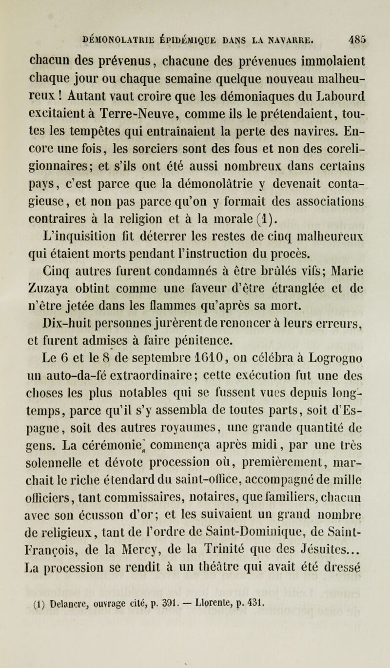 chacun des prévenus, chacune des prévenues immolaient chaque jour ou chaque semaine quelque nouveau malheu- reux ! Autant vaut croire que les démoniaques du Labourd excitaient à Terre-Neuve, comme ils le prétendaient, tou- tes les tempêtes qui entraînaient la perte des navires. En- core une fois, les sorciers sont des fous et non des coreli- gionnaires; et s'ils ont été aussi nombreux dans certains pays, c'est parce que la démonolàtrie y devenait conta- gieuse , et non pas parce qu'on y formait des associations contraires à la religion et à la morale (1). L'inquisition fit déterrer les restes de ciuq malheureux qui étaient morts pendant l'instruction du procès. Cinq autres furent condamnés à être brûlés vifs; Marie Zuzaya obtint comme une faveur d'être étranglée et de n'être jetée dans les flammes qu'après sa mort. Dix-huit personnes jurèrent de renoncer à leurs erreurs, et furent admises à faire pénitence. Le 6 et le 8 de septembre 1610, on célébra à Logrogno un auto-da-fé extraordinaire ; cette exécution fut une des choses les plus notables qui se fussent vues depuis long- temps, parce qu'il s'y assembla de toutes parts, soit d'Es- pagne, soit des autres royaumes, une grande quantité de gens. La cérémonie* commença après midi, par une très solennelle et dévote procession où, premièrement, mar- chait le riche étendard du saint-ollice, accompagné de mille officiers, tant commissaires, notaires, que familiers, chacun avec son écusson d'or; et les suivaient un grand nombre de religieux, tant de l'ordre de Saint-Dominique, de Saint- François, de la Mercy, de la Trinité que des Jésuites... La procession se rendit à un théâtre qui avait été dressé (1) Dclancrc, ouvrage cité, p. 391. — Llorente, p. 431.