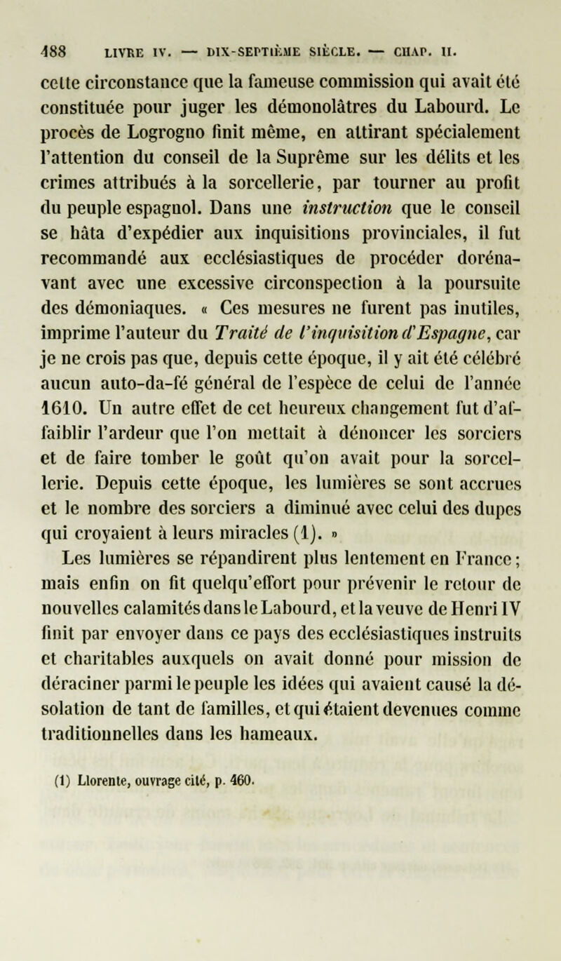 celte circonstance que la fameuse commission qui avait été constituée pour juger les démonolàtres du Labourd. Le procès de Logrogno finit même, en attirant spécialement l'attention du conseil de la Suprême sur les délits et les crimes attribués à la sorcellerie, par tourner au profit du peuple espagnol. Dans une instruction que le conseil se hâta d'expédier aux inquisitions provinciales, il fut recommandé aux ecclésiastiques de procéder doréna- vant avec une excessive circonspection à la poursuite des démoniaques. « Ces mesures ne furent pas inutiles, imprime l'auteur du Traité de l'inquisition d'Espagne, car je ne crois pas que, depuis cette époque, il y ait été célébré aucun auto-da-fé général de l'espèce de celui de l'année 1610. Un autre effet de cet heureux changement fut d'af- faiblir l'ardeur que l'on mettait à dénoncer les sorciers et de faire tomber le goût qu'on avait pour la sorcel- lerie. Depuis cette époque, les lumières se sont accrues et le nombre des sorciers a diminué avec celui des dupes qui croyaient à leurs miracles (1). » Les lumières se répandirent plus lentement en France ; mais enfin on fit quelqu'effort pour prévenir le retour de nouvelles calamités dans le Labourd, et la veuve de Henri IV finit par envoyer dans ce pays des ecclésiastiques instruits et charitables auxquels on avait donné pour mission de déraciner parmi le peuple les idées qui avaient causé la dé- solation de tant de familles, et qui étaient devenues comme traditionnelles dans les hameaux.