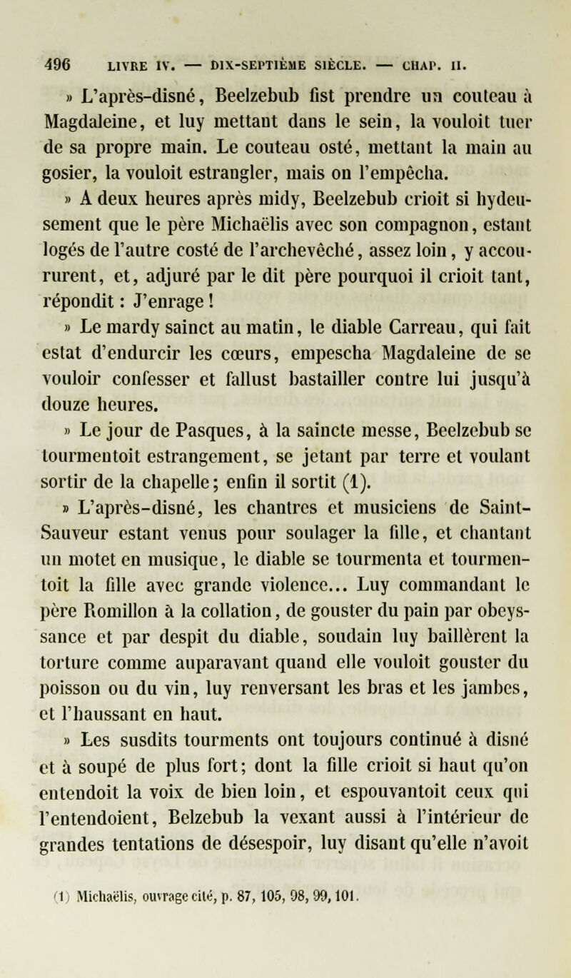 » L'après-disné, Beelzebub fist prendre un couteau à Magdaleine, et luy mettant dans le sein, la vouloit tuer de sa propre main. Le couteau osté, mettant la main au gosier, la vouloit estrangler, mais on l'empêcha. » A deux heures après midy, Beelzebub crioit si hydeu- sement que le père Michaëlis avec son compagnon, estant logés de l'autre costé de l'archevêché, assez loin, y accou- rurent, et, adjuré par le dit père pourquoi il crioit tant, répondit : J'enrage ! » Le mardy sainct au matin, le diable Carreau, qui fait estât d'endurcir les cœurs, empescha Magdaleine de se vouloir confesser et fallust bastailler contre lui jusqu'à douze heures. » Le jour de Pasques, à la saincte messe, Beelzebub se tourmentoit estrangement, se jetant par terre et voulant sortir de la chapelle; enfin il sortit (1). » L'après-disné, les chantres et musiciens de Saint- Sauveur estant venus pour soulager la fille, et chantant un motet en musique, le diable se tourmenta et tourmen- toit la fille avec grande violence... Luy commandant le père Romillon à la collation, de gouster du pain par obeys- sance et par despit du diable, soudain luy baillèrent la torture comme auparavant quand elle vouloit gouster du poisson ou du vin, luy renversant les bras et les jambes, et l'haussant en haut. » Les susdits tourments ont toujours continué à disné et à soupe de plus fort ; dont la fille crioit si haut qu'on entendoit la voix de bien loin, et espouvantoit ceux qui l'entendoient, Belzebub la vexant aussi à l'intérieur de grandes tentations de désespoir, luy disant qu'elle n'avoit