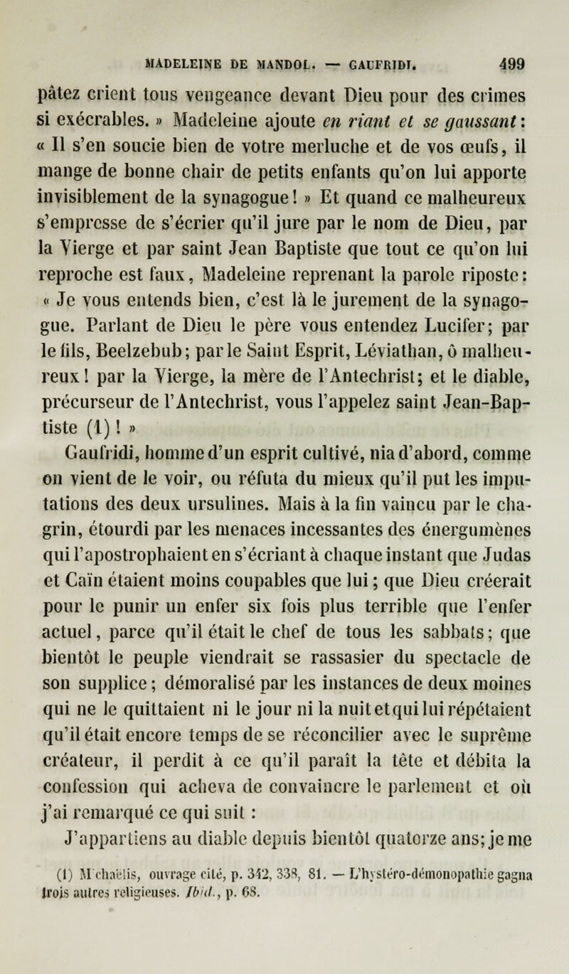 pâtez crient tous vengeance devant Dieu pour des crimes si exécrables. » Madeleine ajoute en riant et se gaussant : « Il s'en soucie bien de votre merluche et de vos œufs, il mange de bonne chair de petits enfants qu'on lui apporte invisiblement de la synagogue! » Et quand ce malheureux s'empresse de s'écrier qu'il jure par le nom de Dieu, par la Yierge et par saint Jean Baptiste que tout ce qu'on lui reproche est faux, Madeleine reprenant la parole riposte : « Je vous entends bien, c'est là le jurement de la synago- gue. Parlant de Dieu le père vous entendez Lucifer; par le fils, Beelzebub; parle Saint Esprit, Léviathan, ô malheu- reux! par la Vierge, la mère de l'Antéchrist; el le diable, précurseur de l'Antéchrist, vous l'appelez saint Jean-Bap- tiste (1) ! r> Gaufiïdi, homme d'un esprit cultivé, nia d'abord, comme on vient de le voir, ou réfuta du mieux qu'il put les impu- tations des deux ursulines. Mais à la fin vaincu par le cha- grin, étourdi par les menaces incessantes des énergumènes qui l'apostrophaient en s'écriant à chaque instant que Judas et Caïn étaient moins coupables que lui ; que Dieu créerait pour le punir un enfer six fois plus terrible que l'enfer actuel, parce qu'il était le chef de tous les sabbats; que bientôt le peuple viendrait se rassasier du spectacle de son supplice ; démoralisé par les instances de deux moines qui ne le quittaient ni le jour ni la nuitetquiluirépétaient qu'il était encore temps de se réconcilier avec le suprême créateur, il perdit à ce qu'il paraît la tète et débita la confession qui acheva de convaincre le parlement et où j'ai remarqué ce qui suit : J'appartiens au diable depuis bientôt quatorze ans; je me (1) M dial-lis, ouvrage cilé, p. M2, 338, 81. — L'hyslero-démonopathie gagna trois autres religieuses. Ib'ul., p. 68.