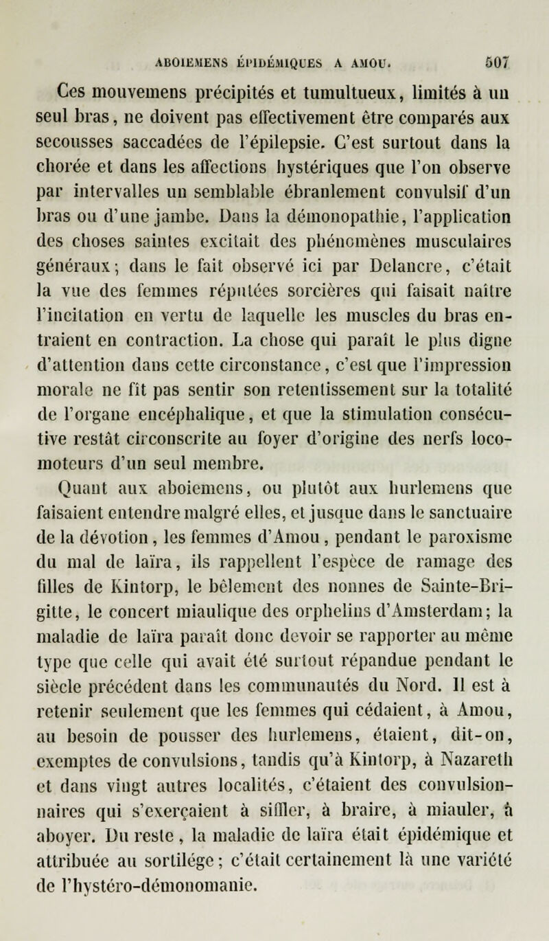 Ces mouvemens précipités et tumultueux, limités à uu seul bras, ne doivent pas effectivement être comparés aux secousses saccadées de l'épilepsie. C'est surtout dans la chorée et dans les affections hystériques que l'on observe par intervalles un semblable ébranlement couvulsil' d'un bras ou d'une jambe. Dans la démonopathie, l'application des choses saintes excitait des phénomènes musculaires généraux-, dans le fait observé ici par Delancre, c'était la vue des femmes répulécs sorcières qui faisait naître l'incitation en vertu de laquelle les muscles du bras en- traient en contraction. La chose qui paraît le plus digne d'attention dans cette circonstance, c'est que l'impression morale ne fit pas sentir son retentissement sur la totalité de l'organe encéphalique, et que la stimulation consécu- tive restât circonscrite au foyer d'origine des nerfs loco- moteurs d'un seul membre. Quant aux aboiemens, ou plutôt aux hurlemcns que faisaient entendre malgré elles, et jusque dans le sanctuaire de la dévotion, les femmes d'Amou, pendant le paroxisme du mal de laïra, ils rappellent l'espèce de ramage des filles de Kintorp, le bêlement des nonnes de Sainte-Bri- gitte , le concert miaulique des orphelins d'Amsterdam ; la maladie de laïra paraît donc devoir se rapporter au même type que celle qui avait été surtout répandue pendant le siècle précédent dans les communautés du Nord. 11 est à retenir seulement que les femmes qui cédaient, à Amou, au besoin de pousser des hurlemens, étaient, dit-on, exemptes de convulsions, tandis qu'à Kintorp, à Nazareth et dans vingt autres localités, c'étaient des convulsion- naires qui s'exerçaient à siffler, à braire, à miauler, à aboyer. Du reste , la maladie de laïra était épidémique et attribuée au sortilège ; c'était certainement là une variété de riiystéro-démonomanie.