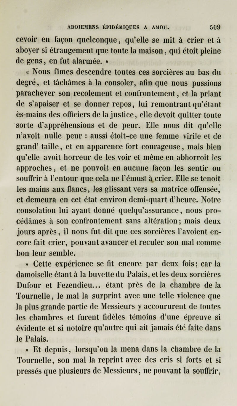 cevoir en façon quelconque, qu'elle se mit à crier et à aboyer si étrangement que toute la maison, qui étoit pleine de gens, en fut alarmée. » « Nous fîmes descendre toutes ces sorcières au bas du degré, et tâcbâmes à la consoler, afin que nous pussions parachever son recolement et confronteraient, et la priant de s'apaiser et se donner repos, lui remontrant qu'étant ès-mains des officiers de la justice, elle devoit quitter toute sorte d'appréhensions et de peur. Elle nous dit qu'elle n'avoit nulle peur : aussi étoit-ce une femme virile et de grand' taille, et en apparence fort courageuse, mais bien qu'elle avoit horreur de les voir et même en abhorroit les approches, et ne pouvoit en aucune façon les sentir ou souffrir à l'entour que cela ne l'émust à. crier. Elle se tenoit les mains aux flancs, les glissant vers sa matrice offensée, et demeura en cet état environ demi-quart d'heure. Notre consolation lui ayant donné quelqu'assurance, nous pro- cédâmes à son confronteraient sans altération; mais deux jours après, il nous fut dit que ces sorcières l'avoient en- core fait crier, pouvant avancer et reculer son mal comme bon leur semble. » Cette expérience se fit encore par deux fois ; car la damoiselle étant à la buvette du Palais, et les deux sorcières Dufour et Fezendieu... étant près de la chambre delà Tournelle, le mal la surprint avec une telle violence que la plus grande partie de Messieurs y accoururent de toutes les chambres et furent fidèles témoins d'une épreuve si évidente et si notoire qu'autre qui ait jamais été faite dans le Palais. » Et depuis, lorsqu'on la mena dans la chambre de la Tournelle, son mal la reprint avec des cris si forts et si pressés que plusieurs de Messieurs, ne pouvant la souffrir,