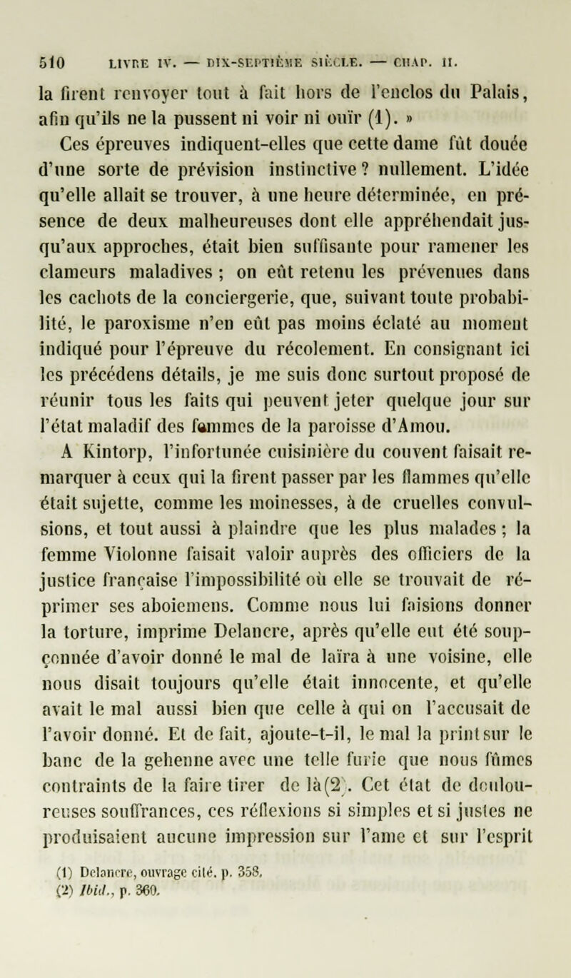 la firent renvoyer tout à fait hors de l'enclos du Palais, afin qu'ils ne la pussent ni voir ni ouïr (1). » Ces épreuves indiquent-elles que cette dame fût douée d'une sorte de prévision instinctive? nullement. L'idée qu'elle allait se trouver, à une heure déterminée, en pré- sence de deux malheureuses dont elle appréhendait jus- qu'aux approches, était bien suffisante pour ramener les clameurs maladives ; on eût retenu les prévenues dans les cachots de la conciergerie, que, suivant toute prohabi- lité, le paroxisme n'en eût pas moins éclaté au moment indiqué pour l'épreuve du récolement. En consignant ici les précédons détails, je me suis donc surtout proposé de réunir tous les faits qui peuvent jeter quelque jour sur l'état maladif des fammes de la paroisse d'Amou. A Kintorp, l'infortunée cuisinière du couvent faisait re- marquer à ceux qui la firent passer par les flammes qu'elle était sujette, comme les moinesses, à de cruelles convul- sions, et tout aussi à plaindre que les plus malades ; la femme Violonne faisait valoir auprès des officiers de la justice française l'impossibilité où elle se trouvait de ré- primer ses aboiemens. Comme nous lui faisions donner la torture, imprime Delancre, après qu'elle eut été soup- çonnée d'avoir donné le mal de laïra à une voisine, elle nous disait toujours qu'elle était innocente, et qu'elle avait le mal aussi bien que celle à qui on l'accusait de l'avoir donné. El défait, ajoute-t-il, le mal la printsur le banc de la géhenne avec une telle furie que nous fûmes contraints de la faire tirer de là(2\ Cet état de doulou- reuses souffrances, ces réflexions si simples et si justes ne produisaient aucune impression sur l'âme et sur l'esprit (1) Delancre, ouvrage cilé. p. 358. Ci) Mit., p. 360.