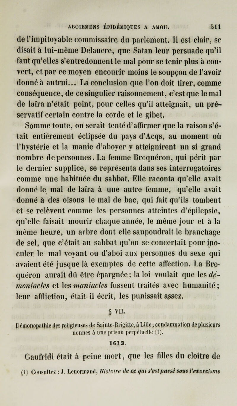 de l'impitoyable commissaire du parlement. Il est clair, se disait à lui-même Delancre, que Satan leur persuade qu'il faut qu'elles s'entredonnent le mal pour se tenir plus à cou- vert, et par ce moyen encourir moins le soupçon de l'avoir donné à autrui... La conclusion que l'on doit tirer, comme conséquence, de ce singulier raisonnement, c'est que le mal de laïra n'était point, pour celles qu'il atteignait, un pré- servatif certain contre la corde et le gibet. Somme toute, on serait tenté d'affirmer que la raison s'é- tait entièrement éclipsée du pays d'Acqs, au moment où l'hystérie et la manie d'aboyer y atteignirent un si grand nombre de personnes. La femme Broquéron, qui périt par le dernier supplice, se représenta dans ses interrogatoires comme une habituée du sabbat. Elle raconta qu'elle avait donné le mal de laïra à une autre femme, qu'elle avait donné à des oisons le mal de bac, qui fait qu'ils tombent et se relèvent comme les personnes atteintes d'épilepsie, qu'elle faisait mourir chaque année, le même jour et à la même heure, un arbre dont elle saupoudrait le branchage de sel, que c'était au sabbat qu'on se concertait pour ino- culer le mal voyant ou d'aboi aux personnes du sexe qui avaient été jusque là exemptes de cette affection. La Bro- quéron aurait dû être épargnée ; la loi voulait que les dé- moniacles et les maniuclcs fussent traités avec humanité ; leur affliction, était-il écrit, les punissait assez. § VII. l'énionopatliie des religieuses de Sainle-Brigilte, à Lille; condamnation de plusieurs nonnes à une prison perpétuelle (1). 1613. Gaufridi était à peine mort, que les filles du cloître de (t) Consultez : J. Lenorniand, Histoire de ce qui s'estpassé sous l'exorcisme