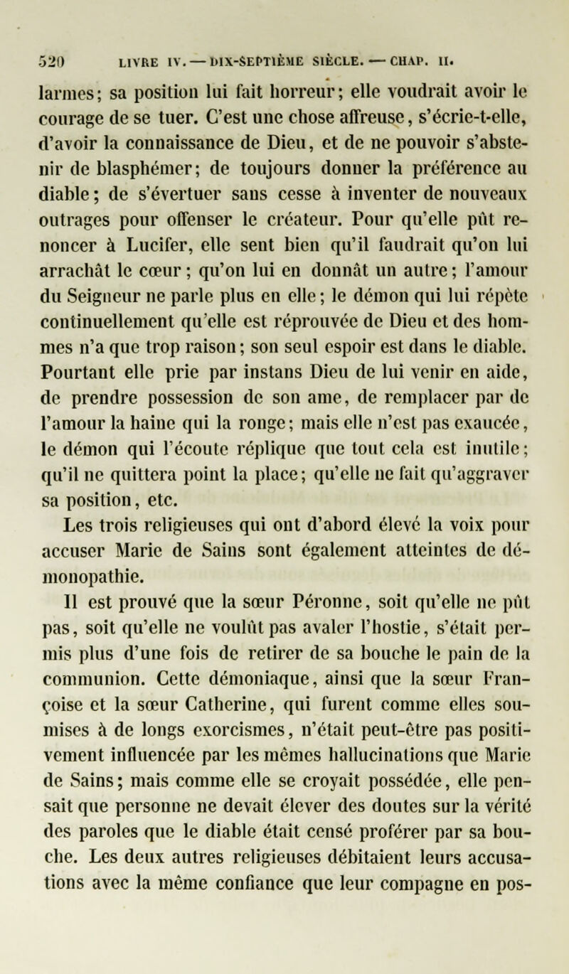 larmes ; sa position lui fait horreur ; elle voudrait avoir le courage de se tuer. C'est une chose affreuse, s'écrie-t-elle, d'avoir la connaissance de Dieu, et de ne pouvoir s'abste- nir de blasphémer; de toujours donner la préférence au diable ; de s'évertuer sans cesse à inventer de nouveaux outrages pour offenser le créateur. Pour qu'elle put re- noncer à Lucifer, elle sent bien qu'il faudrait qu'on lui arrachât le cœur; qu'on lui en donnât un autre; l'amour du Seigneur ne parle plus en elle ; le démon qui lui répète continuellement qu'elle est réprouvée de Dieu et des hom- mes n'a que trop raison ; son seul espoir est dans le diable. Pourtant elle prie par instans Dieu de lui venir en aide, de prendre possession de son ame, de remplacer par de l'amour la haine qui la ronge; mais elle n'est pas exaucée, le démon qui l'écoute réplique que tout cela est inutile ; qu'il ne quittera point la place; qu'elle ne fait qu'aggraver sa position, etc. Les trois religieuses qui ont d'abord élevé la voix pour accuser Marie de Sains sont également atteintes de dé- monopathie. D est prouvé que la sœur Péronne, soit qu'elle ne pût pas, soit qu'elle ne voulût pas avaler l'hostie, s'était per- mis plus d'une fois de retirer de sa bouche le pain de la communion. Cette démoniaque, ainsi que la sœur Fran- çoise et la sœur Catherine, qui furent comme elles sou- mises à de longs exorcismes, n'était peut-être pas positi- vement influencée par les mêmes hallucinations que Marie de Sains ; mais comme elle se croyait possédée, elle pen- sait que personne ne devait élever des doutes sur la vérité des paroles que le diable était censé proférer par sa bou- che. Les deux autres religieuses débitaient leurs accusa- tions avec la même confiance que leur compagne en pos-