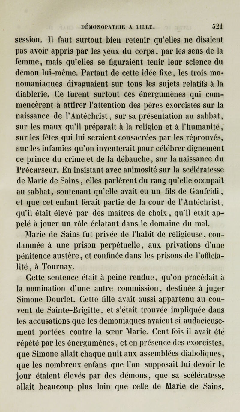 session. Il faut surtout bien retenir qu'elles ne disaient pas avoir appris par les yeux du corps, par les sens de la femme, mais qu'elles se figuraient tenir leur science du démon lui-même. Partant de cette idée fixe, les trois mo- nomaniaques divaguaient sur tous les sujets relatifs à la diablerie. Ce furent surtout ces énergumènes qui com- mencèrent à attirer l'attention des pères exorcistes sur la naissance de l'Antéchrist, sur sa présentation au sabbat, sur les maux qu'il préparait à la religion et à l'humanité, sur les fêles qui lui seraient consacrées par les réprouvés, sur les infamies qu'on inventerait pour célébrer dignement ce prince du crime et de la débauche, sur la naissance du Précurseur. En insistant avec animosité sur la scélératesse de Marie de Sains, elles parlèrent du rang qu'elle occupait au sabbat, soutenant qu'elle avait eu un fils de Gaufridi, et que cet enfant ferait partie de la cour de l'Antéchrist, qu'il était élevé par des maîtres de choix, qu'il était ap- pelé à jouer un rôle éclatant dans le domaine du mal. Marie de Sains fut privée de l'habit de religieuse, con- damnée à une prison perpétuelle, aux privations d'une pénitence austère, et confinée dans les prisons de l'oflicia- lité, à Tournay. Cette sentence était à peine rendue, qu'on procédait à la nomination d'une autre commission, destinée à juger Simone Dourlet. Cette fille avait aussi appartenu au cou- vent de Sainte-Brigitte, et s'était trouvée impliquée dans les accusations que les démoniaques avaient si audacieuse- ment portées contre la sœur Marie. Cent fois il avait été répété par les énergumènes, et en présence des exorcistes, que Simone allait chaque nuit aux assemblées diaboliques, que les nombreux enfans que l'on supposait lui devoir le jour étaient élevés par des démons, que sa scélératesse allait beaucoup plus loin que celle de Marie de Sains.