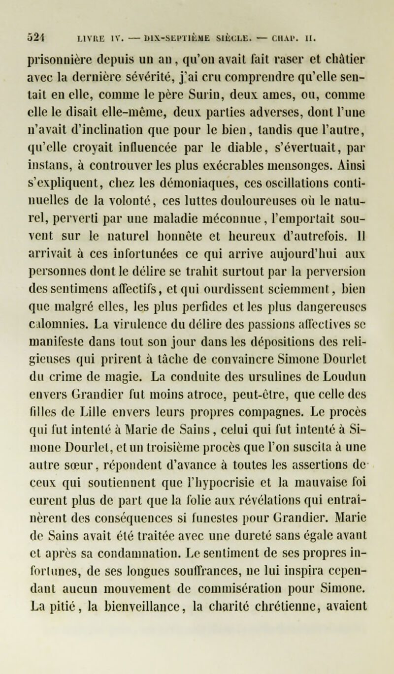 prisonnière depuis un an, qu'on avait fait raser et châtier avec la dernière sévérité, j'ai cru comprendre qu'elle sen- tait en elle, comme le père Surin, deux âmes, ou, comme elle le disait elle-même, deux parties adverses, dont l'une n'avait d'inclination que pour le bien, tandis que l'autre, qu'elle croyait influencée par le diable, s'évertuait, par instans, à controuver les plus exécrables mensonges. Ainsi s'expliquent, chez les démoniaques, ces oscillations conti- nuelles de la volonté, ces luttes douloureuses où le natu- rel, perverti par une maladie méconnue , l'emportait sou- vent sur le naturel honnête et heureux d'autrefois. 11 arrivait à ces infortunées ce qui arrive aujourd'hui aux personnes dont le délire se trahit surtout par la perversion des sentimens affectifs, et qui ourdissent sciemment, bien que malgré elles, les plus perfides cl les plus dangereuses calomnies. La virulence du délire des passions affectives se manifeste dans tout son jour dans les dépositions des reli- gieuses qui prirent à tâche de convaincre Simone Dourlct du crime de magie. La conduite des ursulines de Loudun envers Grandier fut moins atroce, peut-être, que celle des filles de Lille envers leurs propres compagnes. Le procès qui fut intenté à Marie de Sains, celui qui fut intenté à Si- mone Dourlel, et un troisième procès que l'on suscita à une autre sœur, répondent d'avance à toutes les assertions de ceux qui soutiennent que l'hypocrisie et la mauvaise foi eurent plus de part que la folie aux révélations qui entraî- nèrent des conséquences si funestes pour Grandier. Marie de Sains avait été traitée avec une dureté sans égale avant et après sa condamnation. Le sentiment de ses propres in- fortunes, de ses longues souffrances, ne lui inspira cepen- dant aucun mouvement de commisération pour Simone. La pitié, la bienveillance, la chanté chrétienne, avaient