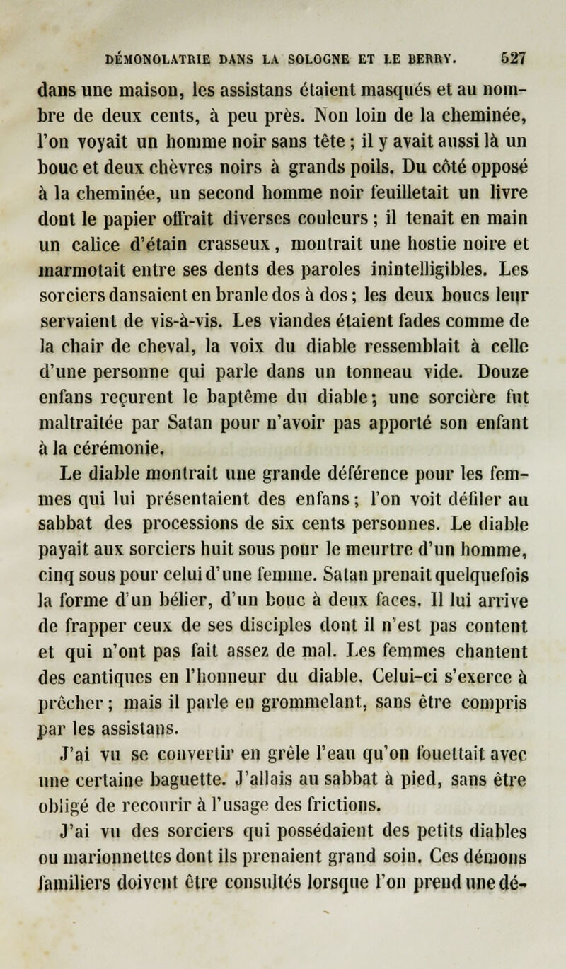 dans une maison, les assistans étaient masqués et au nom- bre de deux cents, à peu près. Non loin de la cheminée, l'on voyait un homme noir sans tête ; il y avait aussi là un bouc et deux chèvres noirs à grands poils. Du côté opposé à la cheminée, un second homme noir feuilletait un livre dont le papier offrait diverses couleurs ; il tenait en main un calice d'étain crasseux, montrait une hostie noire et marmotait entre ses dents des paroles inintelligibles. Les sorciers dansaient en branle dos à dos ; les deux boucs leur servaient de vis-à-vis. Les viandes étaient fades comme de la chair de cheval, la voix du diable ressemblait à celle d'une personne qui parle dans un tonneau vide. Douze enfans reçurent le baptême du diable; une sorcière fut maltraitée par Satan pour n'avoir pas apporté son enfant à la cérémonie. Le diable montrait une grande déférence pour les fem- mes qui lui présentaient des enfans ; l'on voit défiler au sabbat des processions de six cents personnes. Le diable payait aux sorciers huit sous pour le meurtre d'un homme, cinq sous pour celui d'une femme. Satan prenait quelquefois la forme d'un bélier, d'un bouc à deux faces. 11 lui arrive de frapper ceux de ses disciples dont il n'est pas content et qui n'ont pas fait assez de mal. Les femmes chantent des cantiques en l'honneur du diable. Celui-ci s'exerce à prêcher ; mais il parle en grommelant, sans être compris par les assistans. J'ai vu se convertir en grêle l'eau qu'on fouettait avec une certaine baguette. J'allais au sabbat à pied, sans être obligé de recourir à l'usage des frictions. J'ai vu des sorciers qui possédaient des petits diables ou marionnettes dont ils prenaient grand soin. Ces démons familiers doivent être consultés lorsque l'on prend une dé-