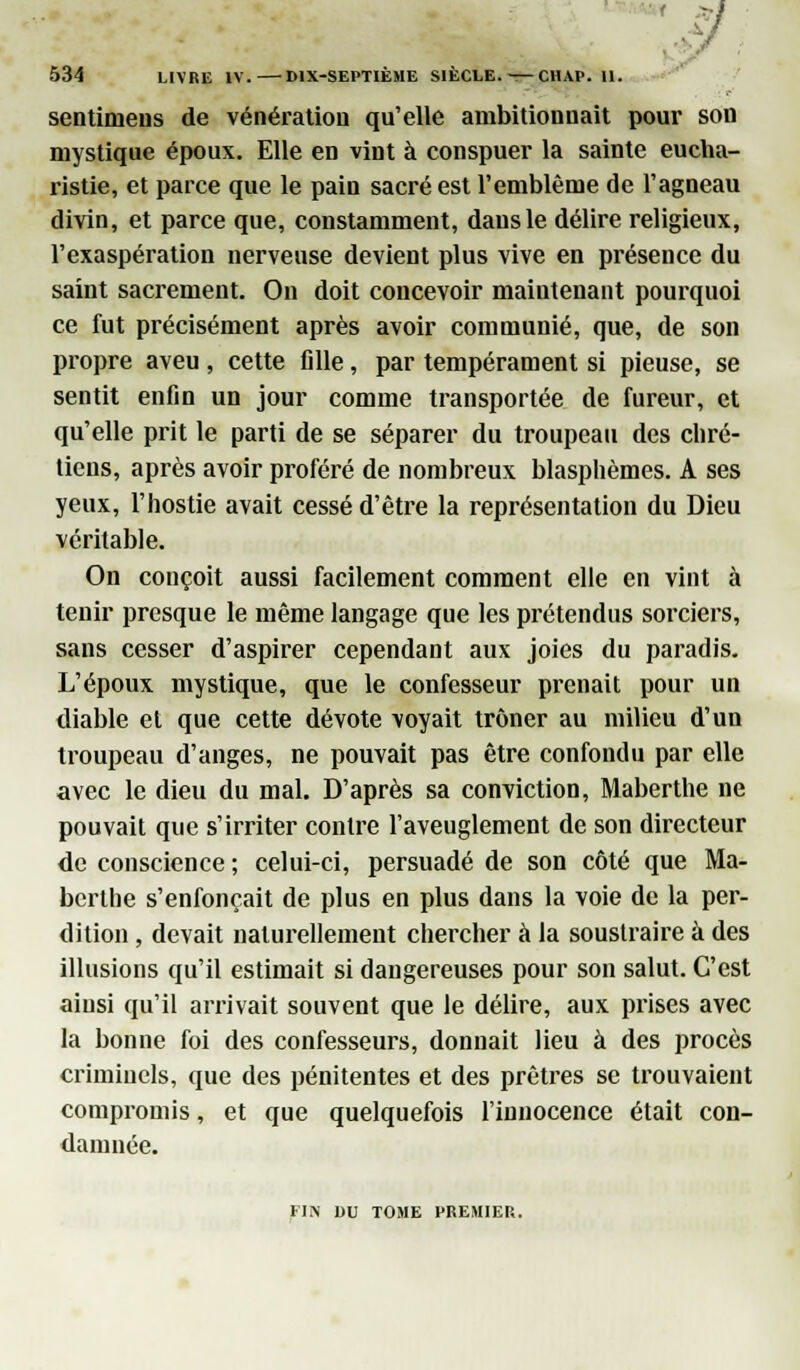 ' ~'f 534 LIVRE IV. DIX-SEPTIÈME SIECLE, — CHAP. II. sentiniens de vénératiou qu'elle ambitionnait pour son mystique époux. Elle en vint à conspuer la sainte eucha- ristie, et parce que le pain sacré est l'emblème de l'agneau divin, et parce que, constamment, dans le délire religieux, l'exaspération nerveuse devient plus vive en présence du saint sacrement. On doit concevoir maintenant pourquoi ce fut précisément après avoir communié, que, de son propre aveu , cette fille, par tempérament si pieuse, se sentit enfin un jour comme transportée de fureur, et qu'elle prit le parti de se séparer du troupeau des chré- tiens, après avoir proféré de nombreux blasphèmes. A ses yeux, l'hostie avait cessé d'être la représentation du Dieu véritable. On conçoit aussi facilement comment elle en vint à tenir presque le même langage que les prétendus sorciers, sans cesser d'aspirer cependant aux joies du paradis. L'époux mystique, que le confesseur prenait pour un diable et que cette dévote voyait trôner au milieu d'un troupeau d'anges, ne pouvait pas être confondu par elle avec le dieu du mal. D'après sa conviction, Maberthe ne pouvait que s'irriter contre l'aveuglement de son directeur de conscience ; celui-ci, persuadé de son côté que Ma- berthe s'enfonçait de plus en plus dans la voie de la per- dition , devait naturellement chercher à la soustraire à des illusions qu'il estimait si dangereuses pour son salut. C'est aiusi qu'il arrivait souvent que le délire, aux prises avec la bonne foi des confesseurs, donnait lieu à des procès criminels, que des pénitentes et des prêtres se trouvaient compromis, et que quelquefois l'innocence était con- damnée. FIN DU TOME PREMIER.