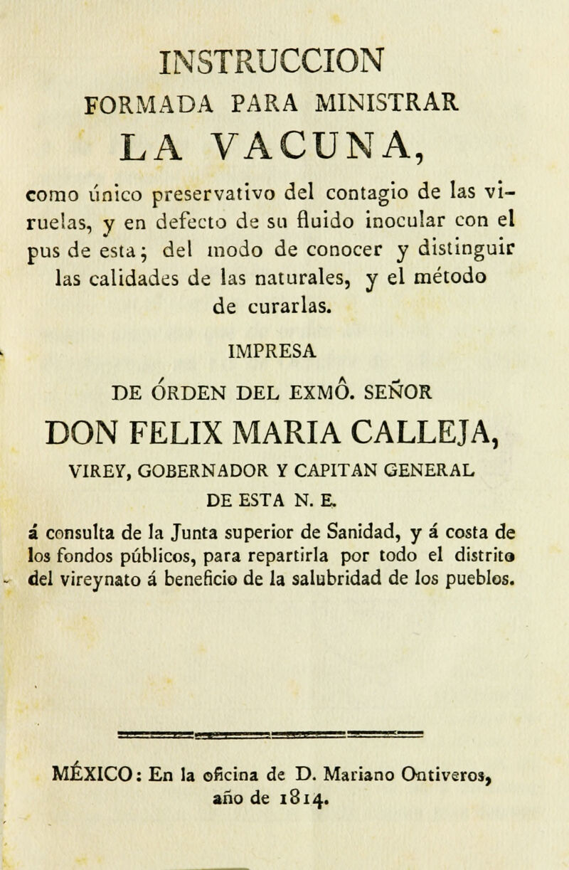 INSTRUCCIÓN FORMADA PARA MINISTRAR LA VACUNA, como único preservativo del contagio de las vi- ruelas, y en defecto de su fluido inocular con el pus de esta; del modo de conocer y distinguir las calidades de las naturales, y el método de curarlas. IMPRESA DE ORDEN DEL EXMO. SEÑOR DON FÉLIX MARÍA CALLEJA, VIREY, GOBERNADOR Y CAPITÁN GENERAL DE ESTA N. E, á consulta de la Junta superior de Sanidad, y á costa de los fondos públicos, para repartirla por todo el distrito del vireynato á beneficio de la salubridad de los pueblos. MÉXICO: En la oficina de D. Mariano Ontiveros, año de 1814.