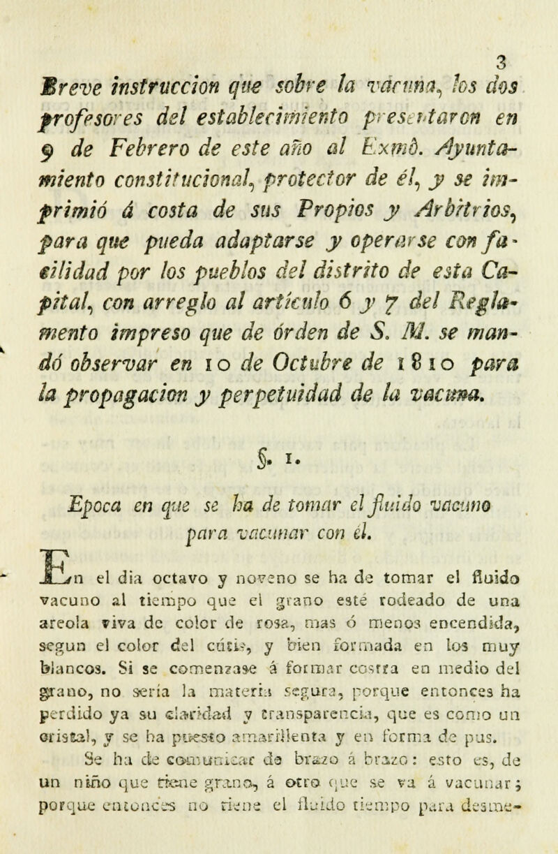 Breve instrucción que sobre la vacuna, los dos profesores del establecimiento prestriaron en 5> de Febrero de este año al Exmd. Ayunta- miento constitucional, protector de él, y se im- primió á costa de sus Propios y Arbitrios, para que pueda adaptarse y operarse con fa- cilidad por los pueblos del distrito de esta Ca- pital, con arreglo al artículo 6 y ? del Regla- mento impreso que de orden de S. IU. se man- dé observar en 10 de Octubre de i 8 io para la propagación y perpetuidad de la vacuna. §. i. Época en que se ha de tomar el fluido vacuno para ¿acunar con él. JG/n el dia octavo y noveno se ha de tomar el fluido vacuno al tiempo que el grano esté rodeado de una areola viva de color de rosa, mas ó meno3 encendida, según el color del cutis, y bien formada en los muy blancos. Si se comenzase á fot mar costra en medio del grano, no sería la materia segura, porque entonces ha perdido ya su claridad v transparencia, que es como un oriseal, y se ha puesto amarillenta y en forma de pus. Se ha de comunicar de brazo á brazo: esto es, de un niño que tiene gra.no, á otro que se va á vacunar; porque entonces no riens el fluido tiempo para des me-