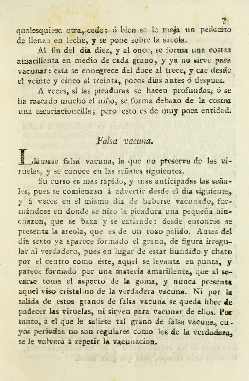 ? quctlesquiefla otra, cede: ó bies se le moja ua pedücko de üenzj en leche, y se pone sobre la areola. Al fin del día dkz, y al once, 6e forma usa cosita amarillenta en medio de cada grauo, y ya no sirve para vacunar: esta se ennegrece del doce al trece, y cae desde el veíate y cinco al treinta, poces días antes ó después A veces, si ias picaduras se hacen profundas,- ó se ha rascado mucho el niño, se forma dcbnxo de la costea una escoriscioncills; pero esto es de muy poca entidad. Falsa vacuna. I .¿lámase falsa vacuna, la que no preserva de las vi- ruelas, y se conoce en las señales siguientes. Su curso es mas rápido, y mss anticipadas Las seña- les, pues ce consientan á advertir desde ei áia siguiente, v á veces en el mismo día de haberse vacunado, fur- mandóse en donde r¡e hizo la picadura una pequeña hin- charon, que se baxa \' se extiende: desde entóneos se presenta la areola, que es de un roso paludo. Antes del día sexto ya aparece formado el grano, de figura irregu- lar al verdadero, pues en lugar de estar hundido y chato por el centro como éste, aquel se levanta era punía, y parece formado por una Histeria amarillenta^ que ai se- carse toma el aspecto de la goma, y nunca presenta aquel viso cristalino de la verdUdera vacuna. Ni por la salida de estos granos de falta vacuna se queda hbre de padecer las viruelas, ni sirven para vacunar de ellos. Por tanto, á el que le sa'iese tal grano de falsa vacuna0 cu- yos pciiodos no son regulares como ios áe la verdadera, se le volverá á repetir la vacunado».