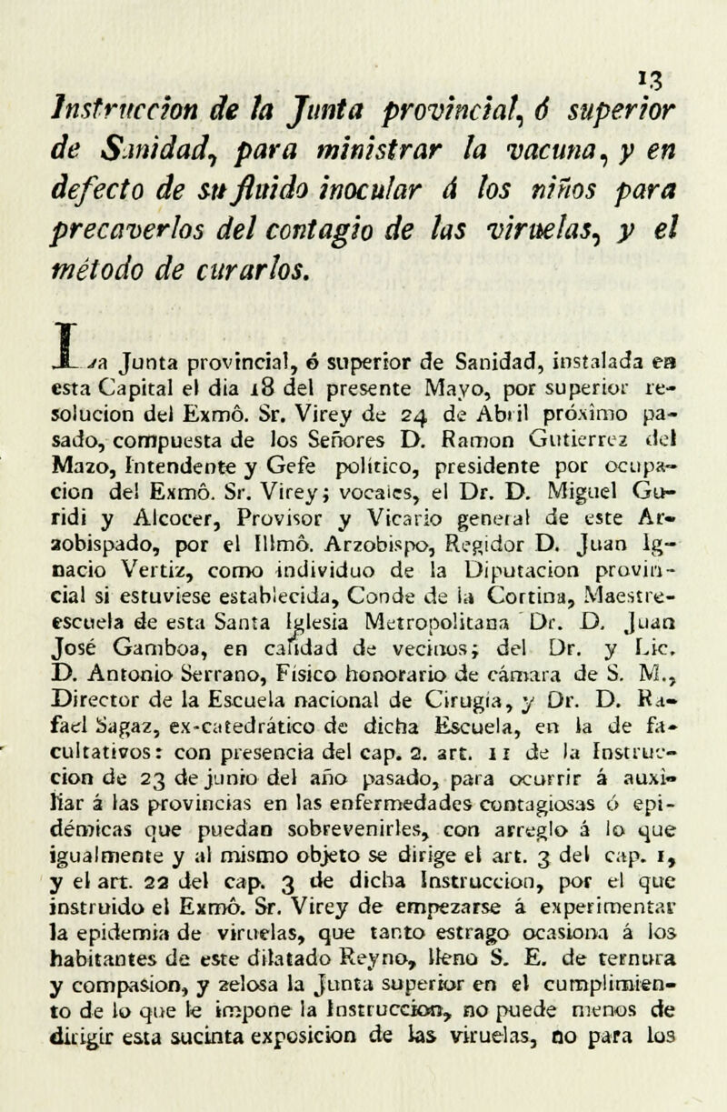 Instrucción de la Junta provincial, ó superior de Sanidad^ para ministrar la vacuna, y en defecto de su fluido inocular á los niños para precaverlos del contagio de las viruelas, y el método de curarlos. I jh Junta provincial, ó superior de Sanidad, instalada ea esta Capital el dia i8 del presente Mayo, por superior re- solución del Exmó. Sr. Virey de 24 de Abril próximo pa- sado, compuesta de los Señores D. Ramón Gutiérrez del Mazo, Intendente y Gefe político, presidente por ocupa- ción del Exmó. Sr. Virey; vocales, el Dr. D. Miguel Gu- ridi y Alcocer, Provisor y Vicario general de este Ar- aobispado, por el Illmó. Arzobispo, Regidor D. Juan Ig- nacio Vertiz, como individuo de la Diputación provin- cial si estuviese establecida, Conde de i a Cortina, Maestre- escuela de esta Santa Iglesia Metropolitana Dr. D, Juan José Gamboa, en candad de vecinos i del Dr. y Lie. D. Antonio Serrano, Físico honorario de cámara de S. M., Director de la Escuela nacional de Cirugía, y Dr. D. Ra- fael Sagaz, ex-catedrático de dicha Escuela, en la de fa- cultativos: con presencia del cap. 2. art. 11 de la Instruc- ción de 23 de junio del año pasado, para ocurrir á auxi- liar á las provincias en las enfermedades contagiosas ó epi- démicas que puedan sobrevenirles, con arreglo á lo que igualmente y al mismo objeto se dirige el art. 3 del cap. 1, y el art. 22 del cap. 3 de dicha instrucción, por el que instruido el Exmó. Sr. Virey de empezarse á experimentar la epidemia de viruelas, que tanto estrago ocasiona á los habitantes de este dilatado Rey no, lleno S. E. de ternura y compasión, y zelosa la Junta superior en el cumplimien- to de lo que le impone la Instrucción, no puede menos de dirigir esta sucinta exposición de las viruelas, no para los