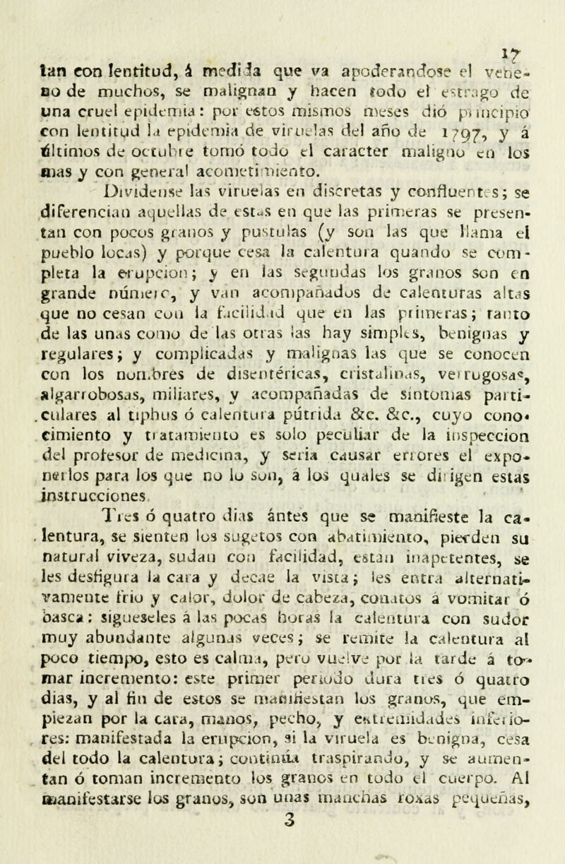 lan eon lentitud, á mediia que va apoderándose el vene- no de muchos, se malignan y hacen todo el e-trago de una cruel epidemia: por estos mismos meses dio pimcipio' con lentitud la epidemia de viruelas del año de 1797, y á di timos de octubre tomó todo el carácter maligno en los mas y con genera! acometimiento. Olvídense las viruelas en discretas y confluentes; se diferencian aquellas de estas en que las primeras se presen- tan con pocos granos y pústulas (y son las que llama el pueblo locas) y porque cesa la calentura quando se com- pleta la erupción; y en las scguudas los granos son en grande númeic, y van acompañados de calenturas altas que no cesan con la facilidad que en las primeras; tanto de las unas como de las otras las hay simples, benignas y regulares; y complicadas y malignas las que se conocen con los nombres de disentéricas, cristalinas, ve> rugosa', algarrobosas, miliares, y acompañadas de síntomas partí- .ciliares al tiphus ó calentura pútrida &c. &c, cuyo cono* cimiento y ti atamiento es solo peculiar de la inspección del profesor de medicina, y seria causar en ores el expo- nerlos para los que no lo son, á los quales se dtigen estas instrucciones Tres ó quatro di as antes que se manifieste la ca* . lentura, se sienten los sugetos con abatimiento, pierden su natural viveza, sudan con facilidad, están inapetentes, se les desfigura la cara y decae la vista; íes entra alternati- vamente frío y calor, dolor de cabeza, conatos á vomitar ó basca: sigúeseles á las pocas horas la calentura con sudor muy abundante algunjs veces; se remite la calentura al poco tiempo, esto es calma, pero vuelve por la tarde á to~ mar incremento: este primer periodo dura ties ó quatro dias, y al fin de estos se manifiestan los granos, que em- piezan por la cara, manos, pecho, y entremidades inícíio- res: manifestada la erupción, si la viruela es benigna, cesa del todo la calentura; continúa traspirando, y se aumen- tan ó toman incremento los granos en todo el cuerpo. Al laanifestarse los granos, son unas manchas roxas pequeñas, 3